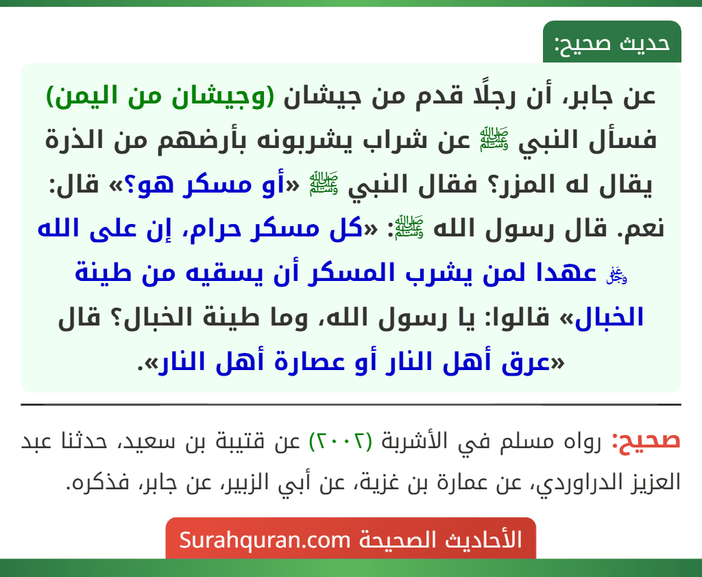 عن جابر، أن رجلًا قدم من جيشان (وجيشان من اليمن) فسأل النبي ﷺ عن شراب يشربونه بأرضهم من الذرة يقال له المزر؟ فقال النبي ﷺ «أو مسكر هو؟» قال: نعم. قال رسول الله ﷺ: «كل مسكر حرام، إن على الله ﷿ عهدا لمن يشرب المسكر أن يسقيه من طينة الخبال» قالوا: يا رسول الله، وما طينة الخبال؟ قال «عرق أهل النار أو عصارة أهل النار».