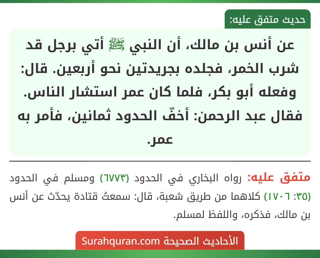 عن أنس بن مالك، أن النبي ﷺ أتي برجل قد شرب الخمر، فجلده بجريدتين نحو أربعين. قال: وفعله أبو بكر، فلما كان عمر استشار الناس. فقال عبد الرحمن: أخفّ الحدود ثمانين، فأمر به عمر. عن أنس بن مالك، أن النبي ﷺ أتي برجل قد شرب الخمر، فجلده بجريدتين نحو أربعين. قال: وفعله أبو بكر، فلما كان عمر استشار الناس. فقال عبد الرحمن: أخفّ الحدود ثمانين، فأمر به عمر.