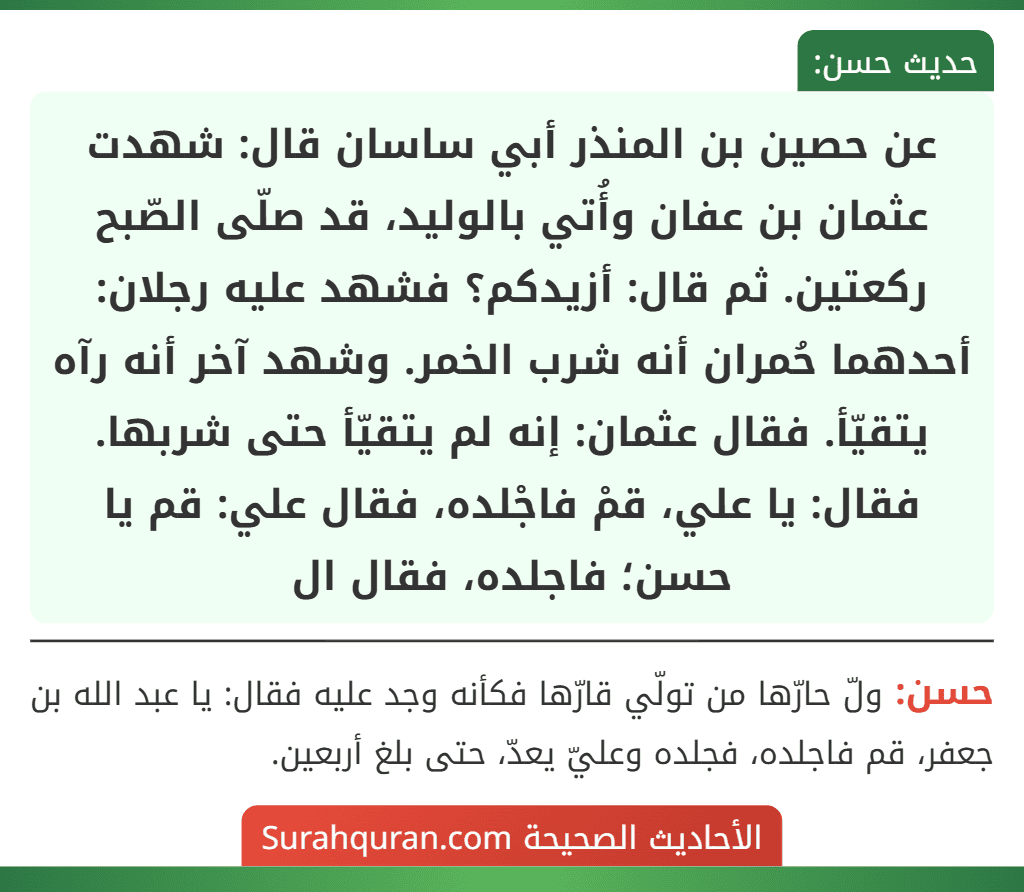 عن حصين بن المنذر أبي ساسان قال: شهدت عثمان بن عفان وأُتي بالوليد، قد صلّى الصّبح ركعتين. ثم قال: أزيدكم؟ فشهد عليه رجلان: أحدهما حُمران أنه شرب الخمر. وشهد آخر أنه رآه يتقيّأ. فقال عثمان: إنه لم يتقيّأ حتى شربها. فقال: يا علي، قمْ فاجْلده، فقال علي: قم يا حسن؛ فاجلده، فقال ال عن حصين بن المنذر أبي ساسان قال: شهدت عثمان بن عفان وأُتي بالوليد، قد صلّى الصّبح ركعتين. ثم قال: أزيدكم؟ فشهد عليه رجلان: أحدهما حُمران أنه شرب الخمر. وشهد آخر أنه رآه يتقيّأ. فقال عثمان: إنه لم يتقيّأ حتى شربها. فقال: يا علي، قمْ فاجْلده، فقال علي: قم يا حسن؛ فاجلده، فقال ال