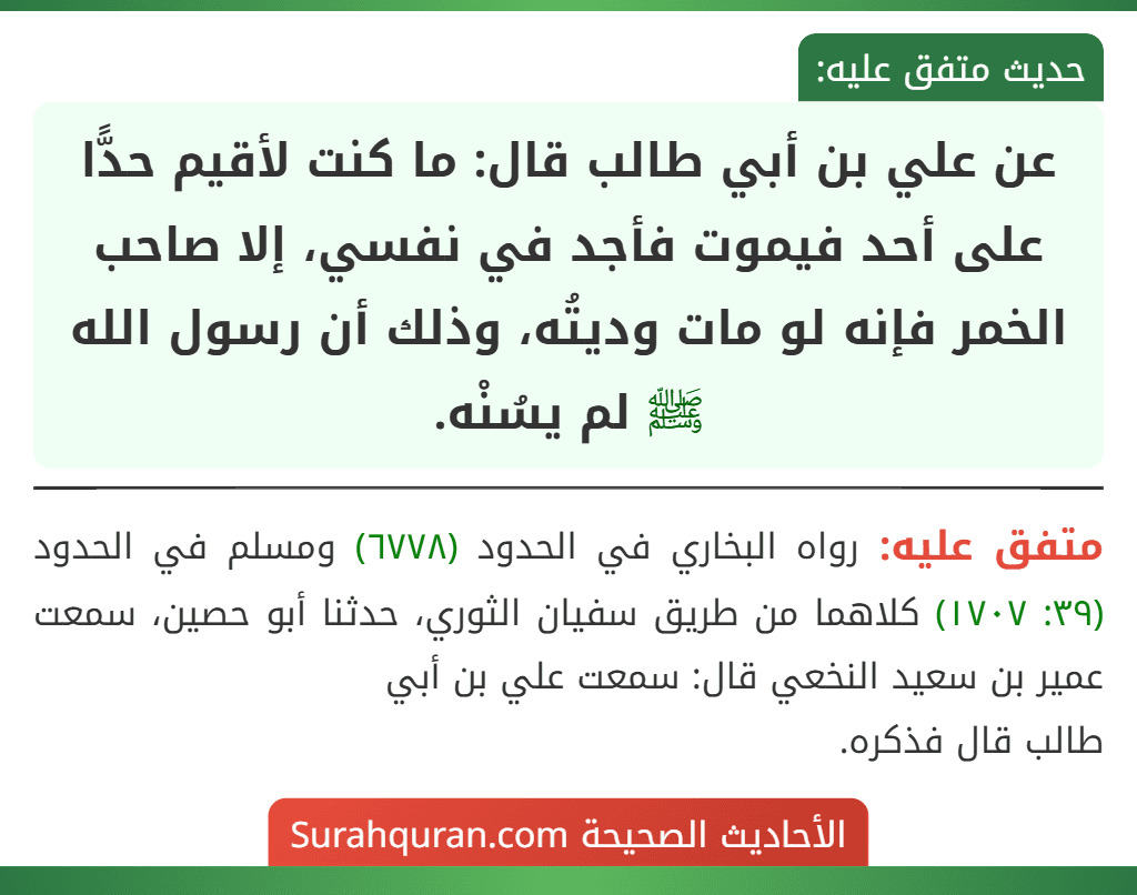 عن علي بن أبي طالب قال: ما كنت لأقيم حدًّا على أحد فيموت فأجد في نفسي، إلا صاحب الخمر فإنه لو مات وديتُه، وذلك أن رسول الله ﷺ لم يسُنْه.