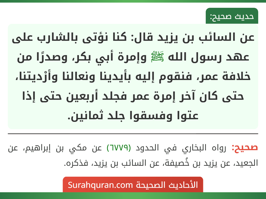 عن السائب بن يزيد قال: كنا نؤتى بالشارب على عهد رسول الله ﷺ وإمرة أبي بكر، وصدرًا من خلافة عمر، فنقوم إليه بأيدينا ونعالنا وأرْديتنا، حتى كان آخر إمرة عمر فجلد أربعين حتى إذا عتوا وفسقوا جلد ثمانين.