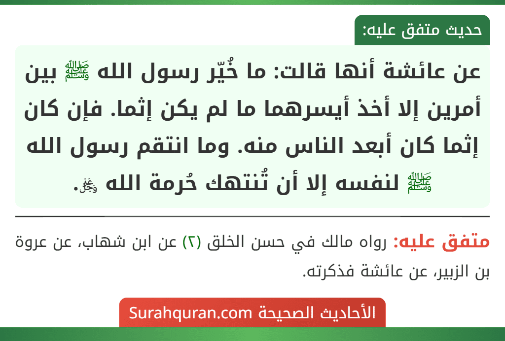 عن عائشة أنها قالت: ما خُيّر رسول الله ﷺ بين أمرين إلا أخذ أيسرهما ما لم يكن إثما. فإن كان إثما كان أبعد الناس منه. وما انتقم رسول الله ﷺ لنفسه إلا أن تُنتهك حُرمة الله ﷿.
