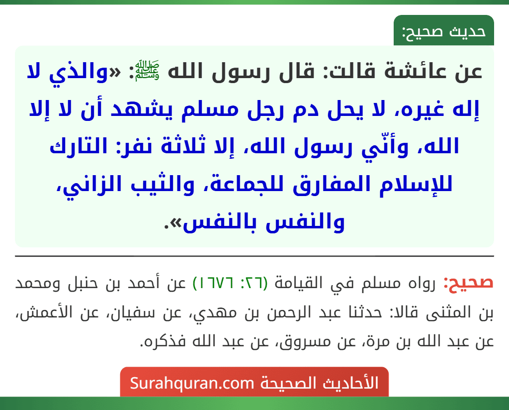 عن عائشة قالت: قال رسول الله ﷺ: «والذي لا إله غيره، لا يحل دم رجل مسلم يشهد أن لا إلا الله، وأنّي رسول الله، إلا ثلاثة نفر: التارك للإسلام المفارق للجماعة، والثيب الزاني، والنفس بالنفس».
