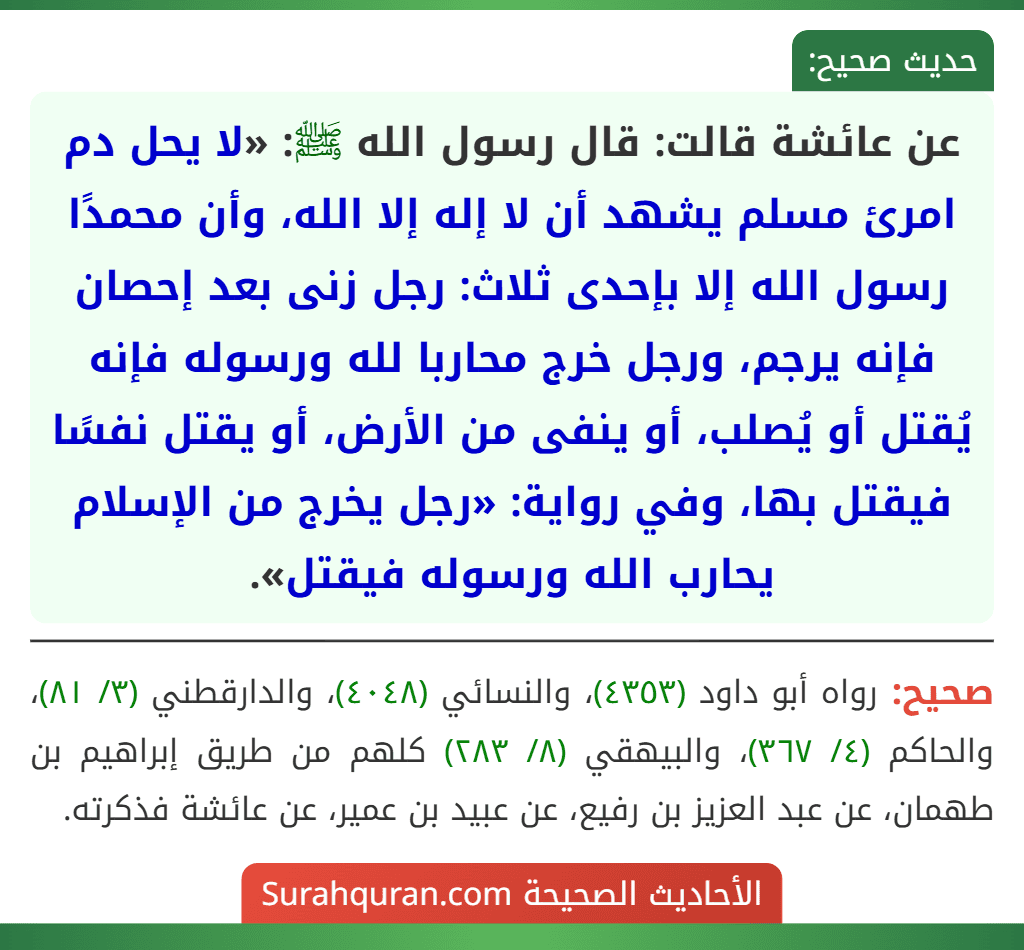 عن عائشة قالت: قال رسول الله ﷺ: «لا يحل دم امرئ مسلم يشهد أن لا إله إلا الله، وأن محمدًا رسول الله إلا بإحدى ثلاث: رجل زنى بعد إحصان فإنه يرجم، ورجل خرج محاربا لله ورسوله فإنه يُقتل أو يُصلب، أو ينفى من الأرض، أو يقتل نفسًا فيقتل بها، وفي رواية: «رجل يخرج من الإسلام يحارب الله ورسوله فيقتل». عن عائشة قالت: قال رسول الله ﷺ: «لا يحل دم امرئ مسلم يشهد أن لا إله إلا الله، وأن محمدًا رسول الله إلا بإحدى ثلاث: رجل زنى بعد إحصان فإنه يرجم، ورجل خرج محاربا لله ورسوله فإنه يُقتل أو يُصلب، أو ينفى من الأرض، أو يقتل نفسًا فيقتل بها، وفي رواية: «رجل يخرج من الإسلام يحارب الله ورسوله فيقتل».