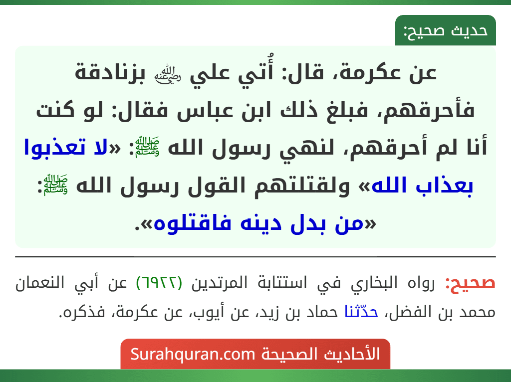 عن عكرمة، قال: أُتي علي ﵁ بزنادقة فأحرقهم، فبلغ ذلك ابن عباس فقال: لو كنت أنا لم أحرقهم، لنهي رسول الله ﷺ: «لا تعذبوا بعذاب الله» ولقتلتهم القول رسول الله ﷺ: «من بدل دينه فاقتلوه».