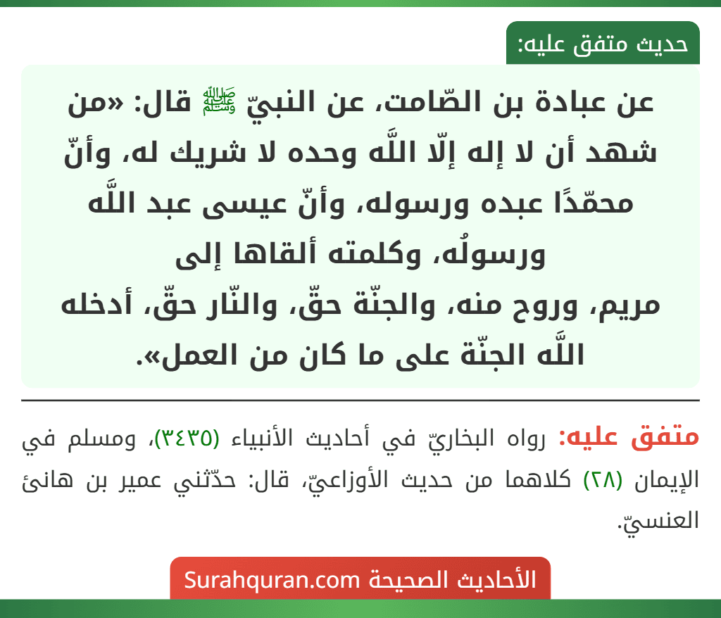 عن عبادة بن الصّامت، عن النبيّ ﷺ قال: «من شهد أن لا إله إلّا اللَّه وحده لا شريك له، وأنّ محمّدًا عبده ورسوله، وأنّ عيسى عبد اللَّه ورسولُه، وكلمته ألقاها إلى
مريم، وروح منه، والجنّة حقّ، والنّار حقّ، أدخله اللَّه الجنّة على ما كان من العمل». عن عبادة بن الصّامت، عن النبيّ ﷺ قال: «من شهد أن لا إله إلّا اللَّه وحده لا شريك له، وأنّ محمّدًا عبده ورسوله، وأنّ عيسى عبد اللَّه ورسولُه، وكلمته ألقاها إلى
مريم، وروح منه، والجنّة حقّ، والنّار حقّ، أدخله اللَّه الجنّة على ما كان من العمل».