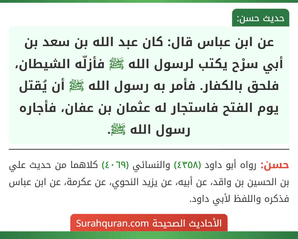 عن ابن عباس قال: كان عبد الله بن سعد بن أبي سرْح يكتب لرسول الله ﷺ فأزلّه الشيطان، فلحق بالكفار. فأمر به رسول الله ﷺ أن يُقتل يوم الفتح فاستجار له عثمان بن عفان، فأجاره رسول الله ﷺ.