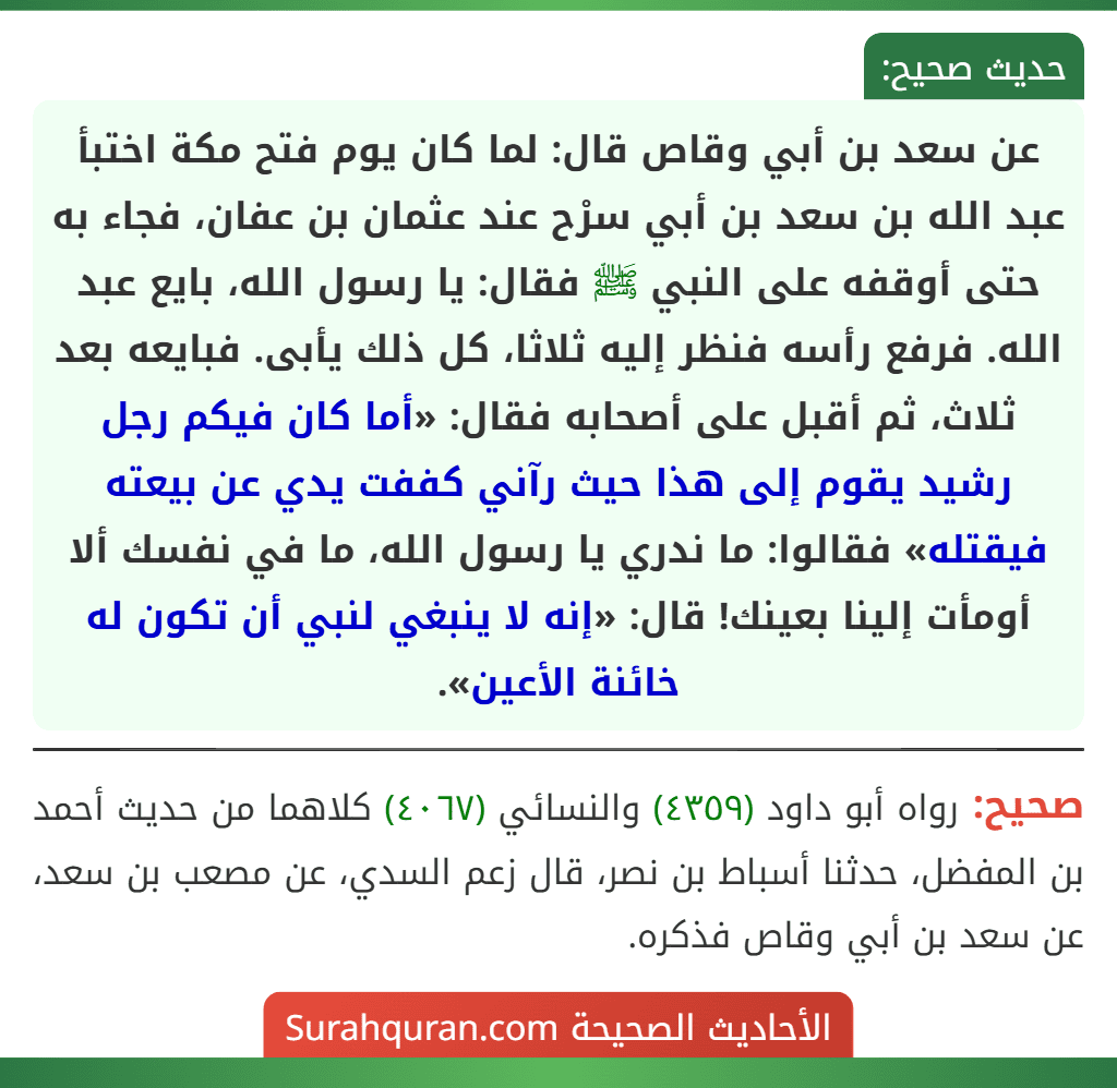 عن سعد بن أبي وقاص قال: لما كان يوم فتح مكة اختبأ عبد الله بن سعد بن أبي سرْح عند عثمان بن عفان، فجاء به حتى أوقفه على النبي ﷺ فقال: يا رسول الله، بايع عبد الله. فرفع رأسه فنظر إليه ثلاثا، كل ذلك يأبى. فبايعه بعد ثلاث، ثم أقبل على أصحابه فقال: «أما كان فيكم رجل رشيد يقوم إلى هذا حيث رآني كففت يدي عن بيعته فيقتله» فقالوا: ما ندري يا رسول الله، ما في نفسك ألا أومأت إلينا بعينك! قال: «إنه لا ينبغي لنبي أن تكون له خائنة الأعين».