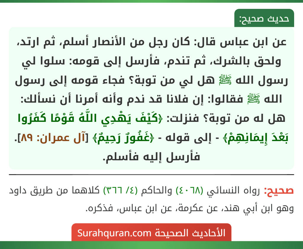 عن ابن عباس قال: كان رجل من الأنصار أسلم، ثم ارتد، ولحق بالشرك، ثم تندم، فأرسل إلى قومه: سلوا لي رسول الله ﷺ هل لي من توبة؟ فجاء قومه إلى رسول الله ﷺ فقالوا: إن فلانا قد ندم وأنه أمرنا أن نسألك: هل له من توبة؟ فنزلت: ﴿كَيْفَ يَهْدِي اللَّهُ قَوْمًا كَفَرُوا بَعْدَ إِيمَانِهِمْ﴾ - إلى قوله - ﴿غَفُورٌ رَحِيمٌ﴾ [آل عمران: ٨٩]. فأرسل إليه فأسلم.