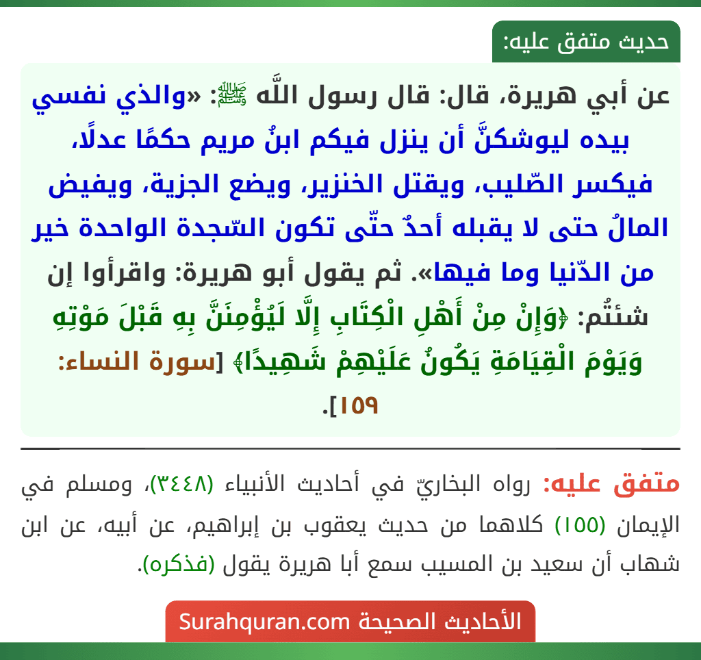عن أبي هريرة، قال: قال رسول اللَّه ﷺ: «والذي نفسي بيده ليوشكنَّ أن ينزل فيكم ابنُ مريم حكمًا عدلًا، فيكسر الصّليب، ويقتل الخنزير، ويضع الجزية، ويفيض المالُ حتى لا يقبله أحدٌ حتّى تكون السّجدة الواحدة خير من الدّنيا وما فيها». ثم يقول أبو هريرة: واقرأوا إن شئتُم: ﴿وَإِنْ مِنْ أَهْلِ الْكِتَابِ إِلَّا لَيُؤْمِنَنَّ بِهِ قَبْلَ مَوْتِهِ وَيَوْمَ الْقِيَامَةِ يَكُونُ عَلَيْهِمْ شَهِيدًا﴾ [سورة النساء: ١٥٩].