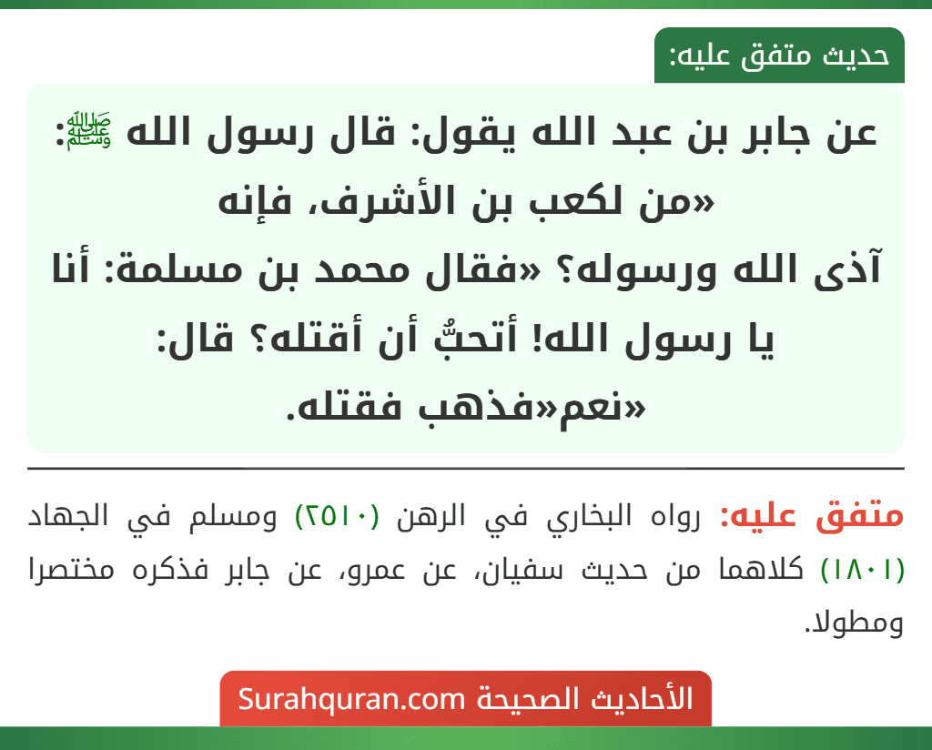 عن جابر بن عبد الله يقول: قال رسول الله ﷺ: «من لكعب بن الأشرف، فإنه
آذى الله ورسوله؟ «فقال محمد بن مسلمة: أنا يا رسول الله! أتحبُّ أن أقتله؟ قال: «نعم«فذهب فقتله. عن جابر بن عبد الله يقول: قال رسول الله ﷺ: «من لكعب بن الأشرف، فإنه
آذى الله ورسوله؟ «فقال محمد بن مسلمة: أنا يا رسول الله! أتحبُّ أن أقتله؟ قال: «نعم«فذهب فقتله.