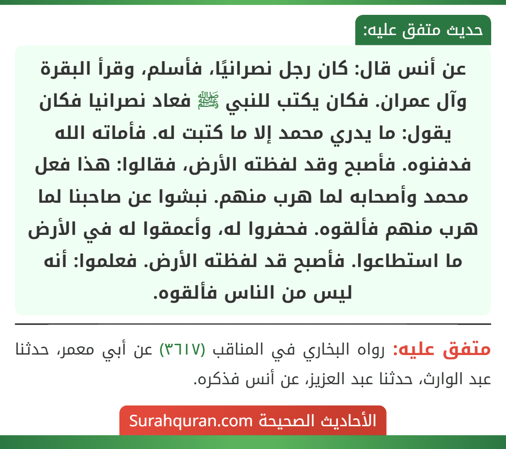 عن أنس قال: كان رجل نصرانيًا، فأسلم، وقرأ البقرة وآل عمران. فكان يكتب للنبي ﷺ فعاد نصرانيا فكان يقول: ما يدري محمد إلا ما كتبت له. فأماته الله فدفنوه. فأصبح وقد لفظته الأرض، فقالوا: هذا فعل محمد وأصحابه لما هرب منهم. نبشوا عن صاحبنا لما هرب منهم فألقوه. فحفروا له، وأعمقوا له في الأرض ما استطاعوا. فأصبح قد لفظته الأرض. فعلموا: أنه ليس من الناس فألقوه.