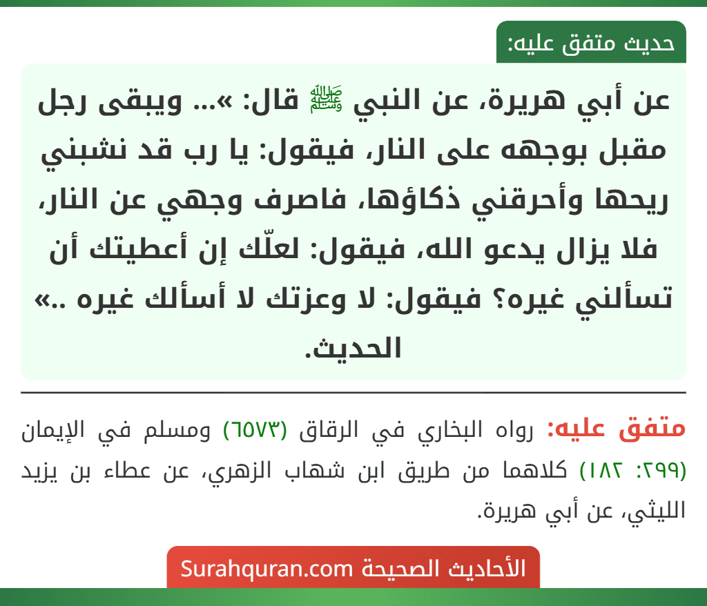 عن أبي هريرة، عن النبي ﷺ قال: »... ويبقى رجل مقبل بوجهه على النار، فيقول: يا رب قد نشبني ريحها وأحرقني ذكاؤها، فاصرف وجهي عن النار، فلا يزال يدعو الله، فيقول: لعلّك إن أعطيتك أن تسألني غيره؟ فيقول: لا وعزتك لا أسألك غيره ..» الحديث.