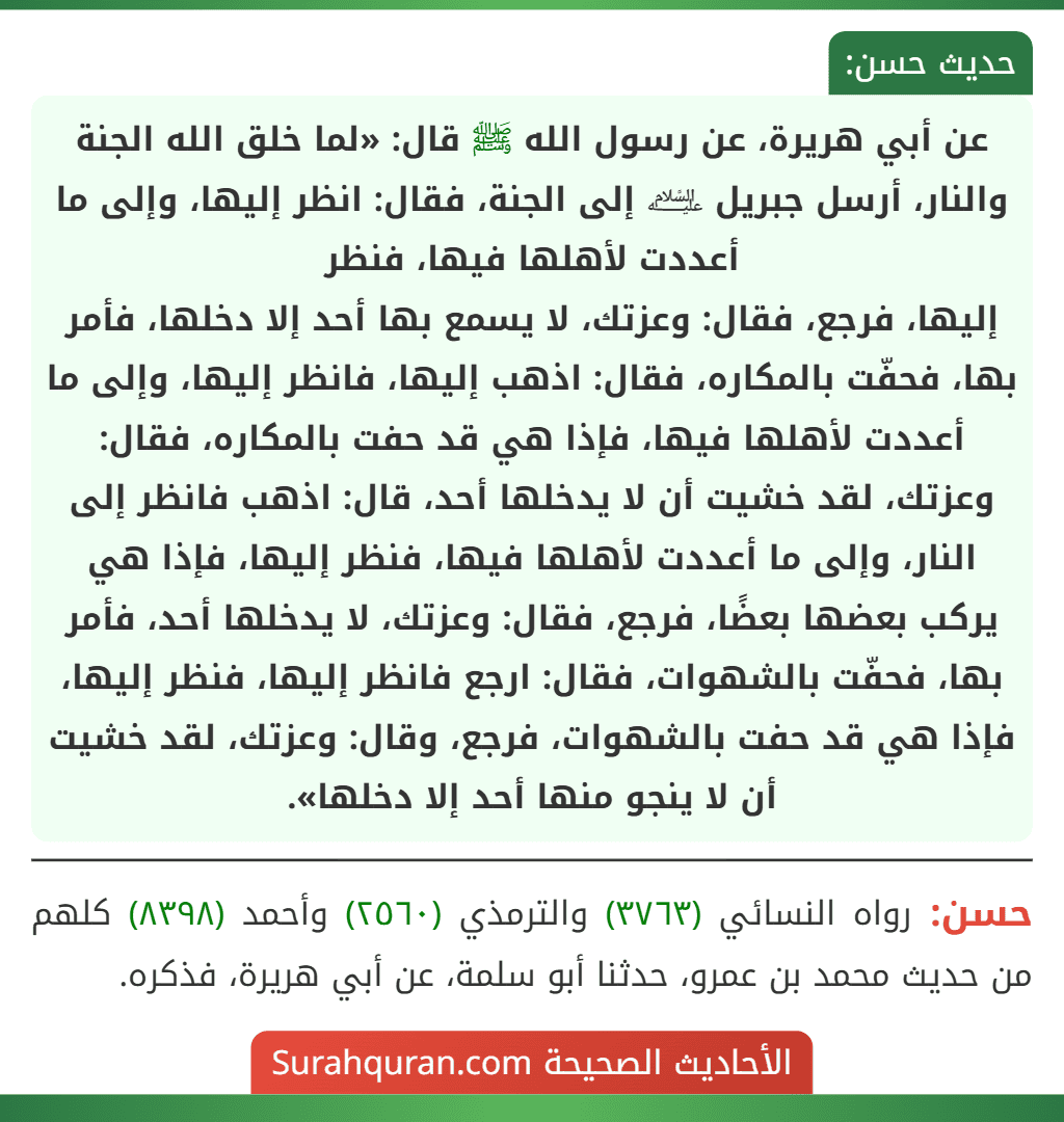 عن أبي هريرة، عن رسول الله ﷺ قال: «لما خلق الله الجنة والنار، أرسل جبريل ﵇ إلى الجنة، فقال: انظر إليها، وإلى ما أعددت لأهلها فيها، فنظر
إليها، فرجع، فقال: وعزتك، لا يسمع بها أحد إلا دخلها، فأمر بها، فحفّت بالمكاره، فقال: اذهب إليها، فانظر إليها، وإلى ما أعددت لأهلها فيها، فإذا هي قد حفت بالمكاره، فقال: وعزتك، لقد خشيت أن لا يدخلها أحد، قال: اذهب فانظر إلى النار، وإلى ما أعددت لأهلها فيها، فنظر إليها، فإذا هي يركب بعضها بعضًا، فرجع، فقال: وعزتك، لا يدخلها أحد، فأمر بها، فحفّت بالشهوات، فقال: ارجع فانظر إليها، فنظر إليها، فإذا هي قد حفت بالشهوات، فرجع، وقال: وعزتك، لقد خشيت أن لا ينجو منها أحد إلا دخلها».