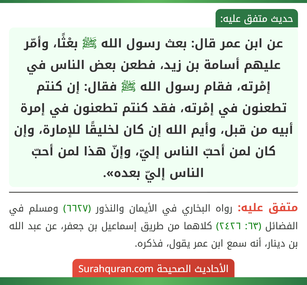 عن ابن عمر قال: بعث رسول الله ﷺ بعْثًا، وأمّر عليهم أسامة بن زيد، فطعن بعض الناس في إمْرته، فقام رسول الله ﷺ فقال: إن كنتم تطعنون في إمْرته، فقد كنتم تطعنون في إمرة أبيه من قبل، وأيم الله إن كان لخليقًا للإمارة، وإن كان لمن أحبّ الناس إليّ، وإنّ هذا لمن أحبّ الناس إليّ بعده». عن ابن عمر قال: بعث رسول الله ﷺ بعْثًا، وأمّر عليهم أسامة بن زيد، فطعن بعض الناس في إمْرته، فقام رسول الله ﷺ فقال: إن كنتم تطعنون في إمْرته، فقد كنتم تطعنون في إمرة أبيه من قبل، وأيم الله إن كان لخليقًا للإمارة، وإن كان لمن أحبّ الناس إليّ، وإنّ هذا لمن أحبّ الناس إليّ بعده».