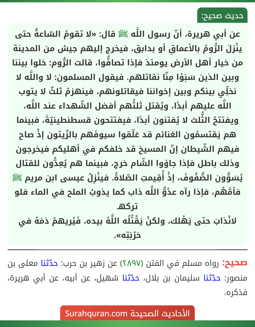 عن أبي هريرة، أنّ رسول اللَّه ﷺ قال: «لا تقومُ السّاعةُ حتى ينْزلَ الرُّومُ بالأعماقِ أو بدابق، فيخرج إليهم جيش من المدينة من خيار أهل الأرض يومئذ فإذا تصافُّوا، قالت الرُّوم: خلوا بيننا وبين الذين سَبَوْا مِنّا نقاتلهم. فيقول المسلمون: لا واللَّه لا نخلِّي بينكم وبين إخواننا فيقاتلونهم، فينهزمُ ثلثٌ لا يتوب اللَّه عليهم أبدًا، ويُقتل ثلثُهم أفضل الشّهداء عند اللَّه، ويفتتحُ الثُّلث لا يُفتنون أبدًا، فيفتتحون قسطنطينيّةَ، فبينما هم يَقتسمُون الغنائم قد عَلّقوا سيوفَهم بالزّيتون إذْ صاح فيهم الشّيطان إنّ المسيحَ قد خلفكم في أهليكم فيخرجون وذلك باطل فإذا جاؤوا الشّام خرج، فبينما هم يُعِدُّون للقتال يُسَوُّون الصُّفُوفَ، إذْ أُقِيمتِ الصّلاةُ. فينْزِلُ عيسى ابن مريم ﷺ فأمَّهُم، فإذا رآه عدُوُّ اللَّه ذاب كما يذوبُ الملح في الماء فلو تركهـ
لانْذابَ حتى يَهْلك، ولكنْ يَقْتُلُه اللَّهُ بيده، فَيُريهمْ دَمَهُ في حَرْبَتِه». عن أبي هريرة، أنّ رسول اللَّه ﷺ قال: «لا تقومُ السّاعةُ حتى ينْزلَ الرُّومُ بالأعماقِ أو بدابق، فيخرج إليهم جيش من المدينة من خيار أهل الأرض يومئذ فإذا تصافُّوا، قالت الرُّوم: خلوا بيننا وبين الذين سَبَوْا مِنّا نقاتلهم. فيقول المسلمون: لا واللَّه لا نخلِّي بينكم وبين إخواننا فيقاتلونهم، فينهزمُ ثلثٌ لا يتوب اللَّه عليهم أبدًا، ويُقتل ثلثُهم أفضل الشّهداء عند اللَّه، ويفتتحُ الثُّلث لا يُفتنون أبدًا، فيفتتحون قسطنطينيّةَ، فبينما هم يَقتسمُون الغنائم قد عَلّقوا سيوفَهم بالزّيتون إذْ صاح فيهم الشّيطان إنّ المسيحَ قد خلفكم في أهليكم فيخرجون وذلك باطل فإذا جاؤوا الشّام خرج، فبينما هم يُعِدُّون للقتال يُسَوُّون الصُّفُوفَ، إذْ أُقِيمتِ الصّلاةُ. فينْزِلُ عيسى ابن مريم ﷺ فأمَّهُم، فإذا رآه عدُوُّ اللَّه ذاب كما يذوبُ الملح في الماء فلو تركهـ
لانْذابَ حتى يَهْلك، ولكنْ يَقْتُلُه اللَّهُ بيده، فَيُريهمْ دَمَهُ في حَرْبَتِه».