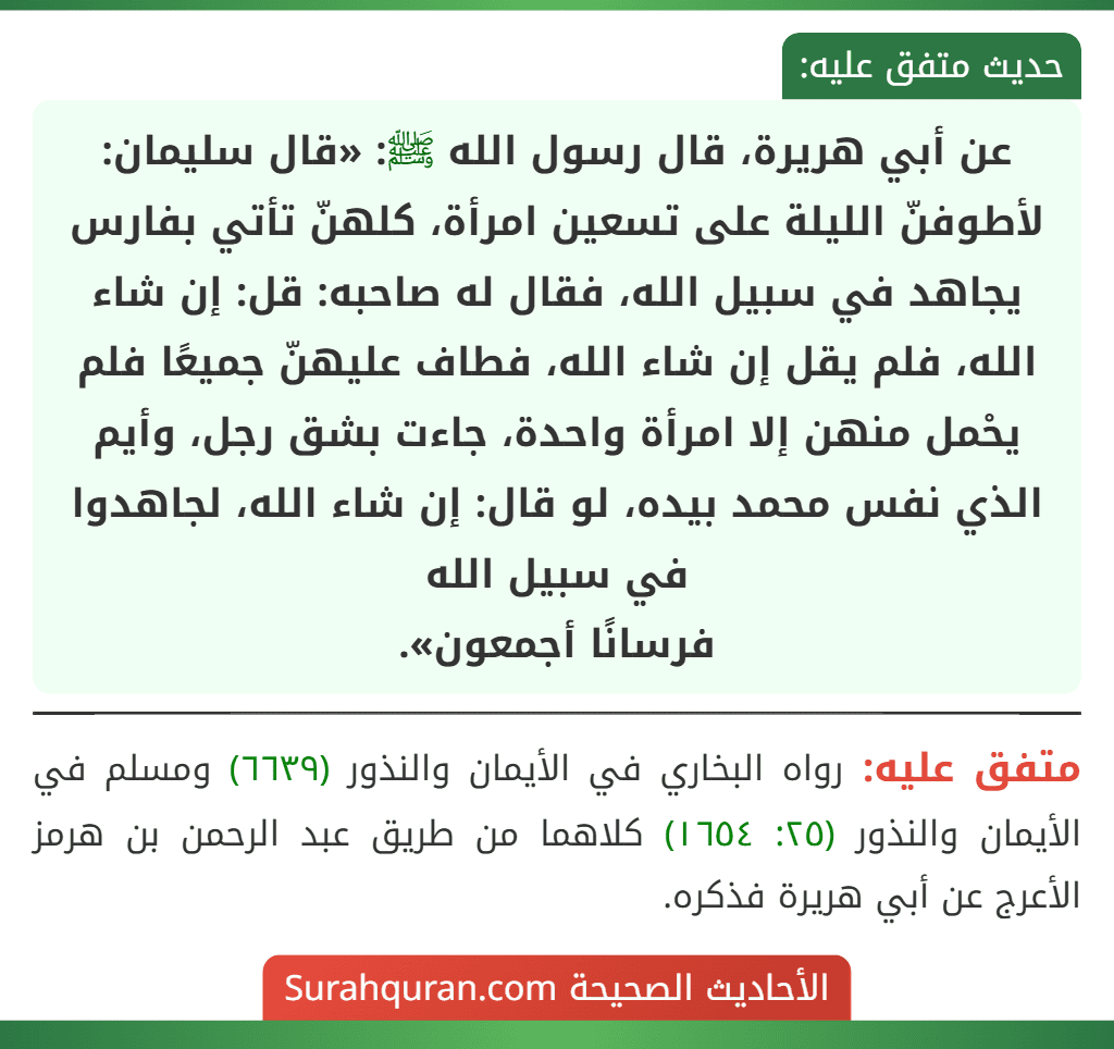 عن أبي هريرة، قال رسول الله ﷺ: «قال سليمان: لأطوفنّ الليلة على تسعين امرأة، كلهنّ تأتي بفارس يجاهد في سبيل الله، فقال له صاحبه: قل: إن شاء الله، فلم يقل إن شاء الله، فطاف عليهنّ جميعًا فلم يحْمل منهن إلا امرأة واحدة، جاءت بشق رجل، وأيم الذي نفس محمد بيده، لو قال: إن شاء الله، لجاهدوا في سبيل الله
فرسانًا أجمعون».