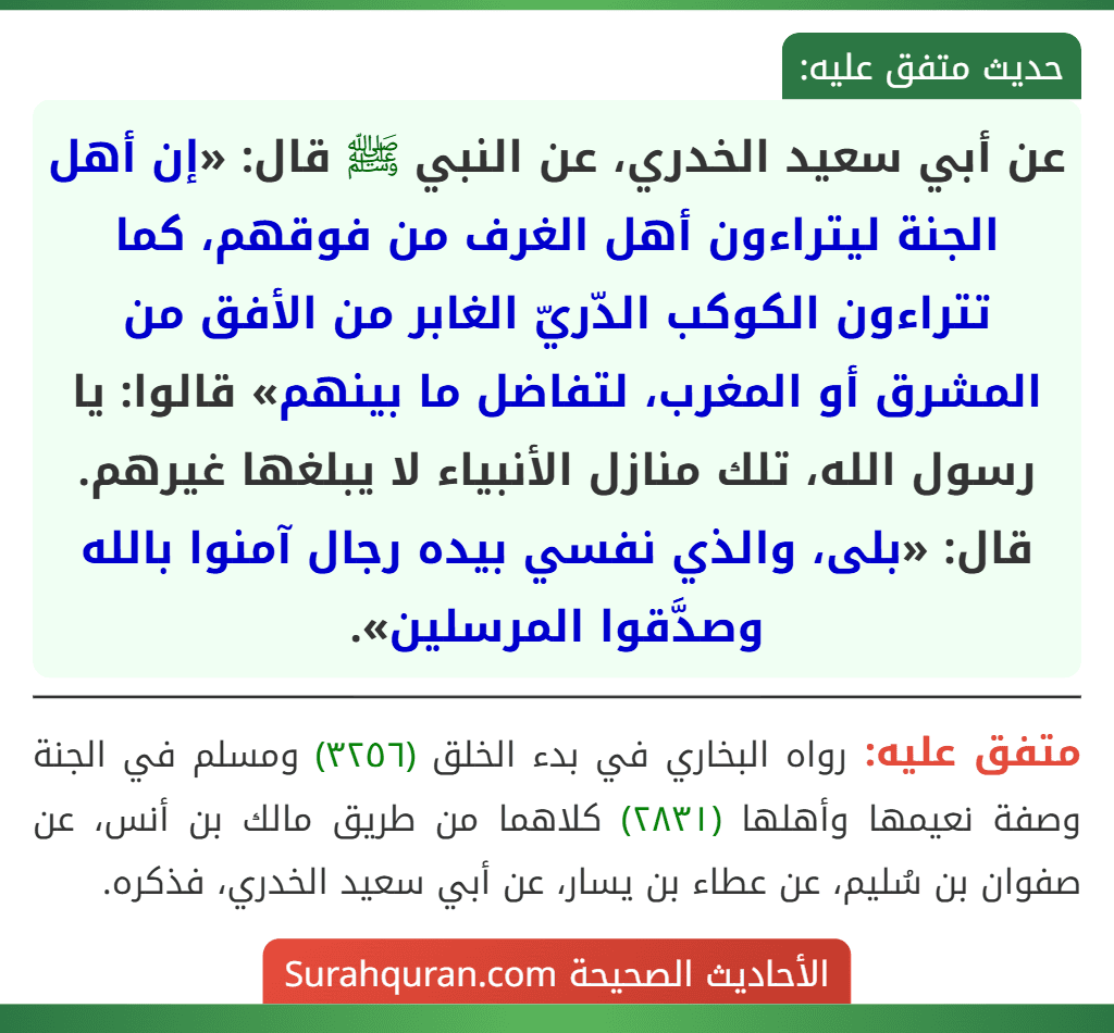 عن أبي سعيد الخدري، عن النبي ﷺ قال: «إن أهل الجنة ليتراءون أهل الغرف من فوقهم، كما تتراءون الكوكب الدّريّ الغابر من الأفق من المشرق أو المغرب، لتفاضل ما بينهم» قالوا: يا رسول الله، تلك منازل الأنبياء لا يبلغها غيرهم. قال: «بلى، والذي نفسي بيده رجال آمنوا بالله وصدَّقوا المرسلين». عن أبي سعيد الخدري، عن النبي ﷺ قال: «إن أهل الجنة ليتراءون أهل الغرف من فوقهم، كما تتراءون الكوكب الدّريّ الغابر من الأفق من المشرق أو المغرب، لتفاضل ما بينهم» قالوا: يا رسول الله، تلك منازل الأنبياء لا يبلغها غيرهم. قال: «بلى، والذي نفسي بيده رجال آمنوا بالله وصدَّقوا المرسلين».