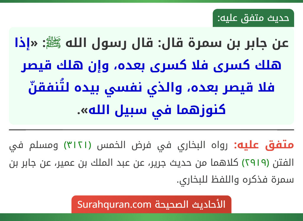 عن جابر بن سمرة قال: قال رسول الله ﷺ: «إذا هلك كسرى فلا كسرى بعده، وإن هلك قيصر فلا قيصر بعده، والذي نفسي بيده لتُنفقنّ كنوزهما في سبيل الله».