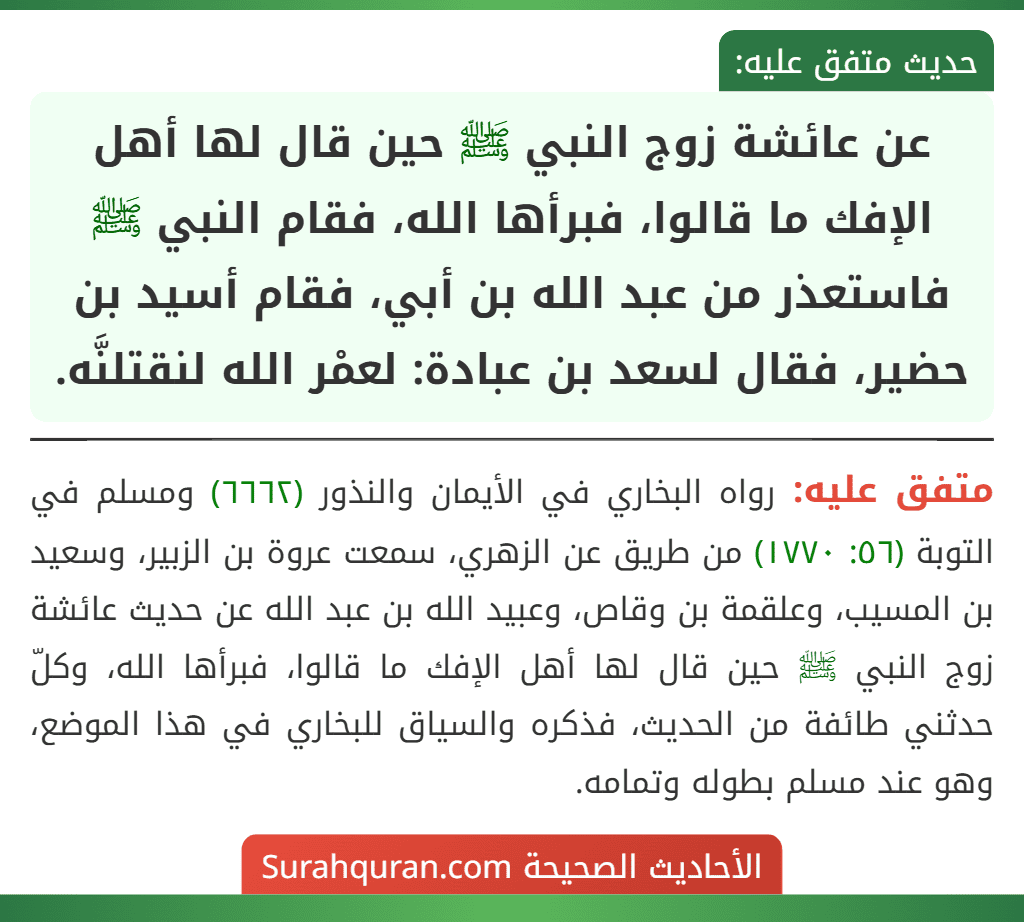 عن عائشة زوج النبي ﷺ حين قال لها أهل الإفك ما قالوا، فبرأها الله، فقام النبي ﷺ فاستعذر من عبد الله بن أبي، فقام أسيد بن حضير، فقال لسعد بن عبادة: لعمْر الله لنقتلنَّه. عن عائشة زوج النبي ﷺ حين قال لها أهل الإفك ما قالوا، فبرأها الله، فقام النبي ﷺ فاستعذر من عبد الله بن أبي، فقام أسيد بن حضير، فقال لسعد بن عبادة: لعمْر الله لنقتلنَّه.