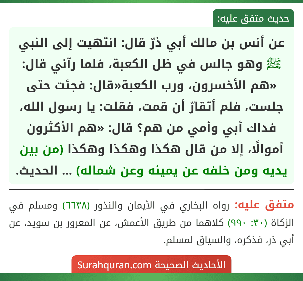 عن أنس بن مالك أبي ذرّ قال: انتهيت إلى النبي ﷺ وهو جالس في ظل الكعبة، فلما رآني قال: «هم الأخسرون، ورب الكعبة«قال: فجئت حتى جلست، فلم أتقارّ أن قمت، فقلت: يا رسول الله، فداك أبي وأمي من هم؟ قال: «هم الأكثرون أموالًا، إلا من قال هكذا وهكذا وهكذا (من بين يديه ومن خلفه عن يمينه وعن شماله) ... الحديث. عن أنس بن مالك أبي ذرّ قال: انتهيت إلى النبي ﷺ وهو جالس في ظل الكعبة، فلما رآني قال: «هم الأخسرون، ورب الكعبة«قال: فجئت حتى جلست، فلم أتقارّ أن قمت، فقلت: يا رسول الله، فداك أبي وأمي من هم؟ قال: «هم الأكثرون أموالًا، إلا من قال هكذا وهكذا وهكذا (من بين يديه ومن خلفه عن يمينه وعن شماله) ... الحديث.