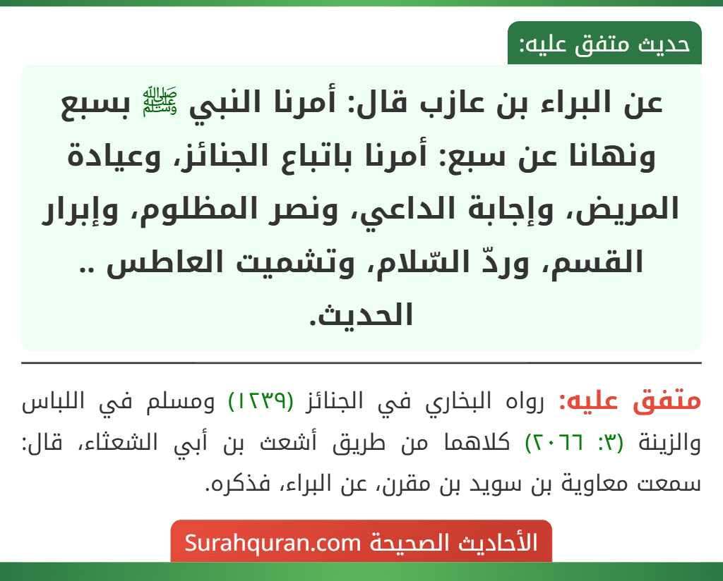 عن البراء بن عازب قال: أمرنا النبي ﷺ بسبع ونهانا عن سبع: أمرنا باتباع الجنائز، وعيادة المريض، وإجابة الداعي، ونصر المظلوم، وإبرار القسم، وردّ السّلام، وتشميت العاطس .. الحديث.