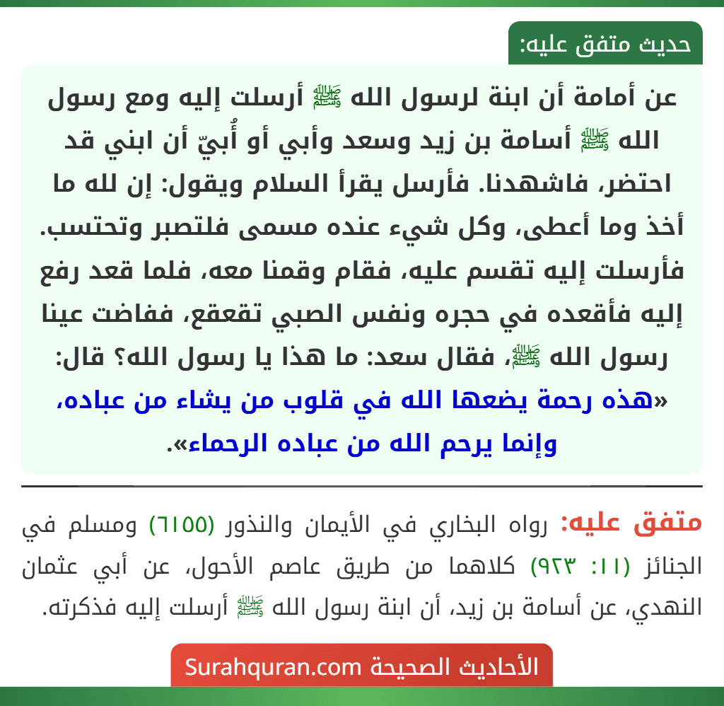 عن أمامة أن ابنة لرسول الله ﷺ أرسلت إليه ومع رسول الله ﷺ أسامة بن زيد وسعد وأبي أو أُبيّ أن ابني قد احتضر، فاشهدنا. فأرسل يقرأ السلام ويقول: إن لله ما أخذ وما أعطى، وكل شيء عنده مسمى فلتصبر وتحتسب. فأرسلت إليه تقسم عليه، فقام وقمنا معه، فلما قعد رفع إليه فأقعده في حجره ونفس الصبي تقعقع، ففاضت عينا رسول الله ﷺ، فقال سعد: ما هذا يا رسول الله؟ قال: «هذه رحمة يضعها الله في قلوب من يشاء من عباده، وإنما يرحم الله من عباده الرحماء».