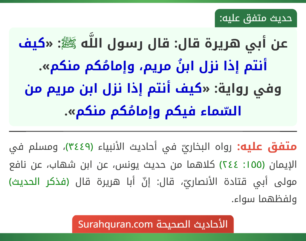 عن أبي هريرة قال: قال رسول اللَّه ﷺ: «كيف أنتم إذا نزل ابنُ مريم، وإمامُكم منكم».
وفي رواية: «كيف أنتم إذا نزل ابن مريم من السّماء فيكم وإمامُكم منكم».