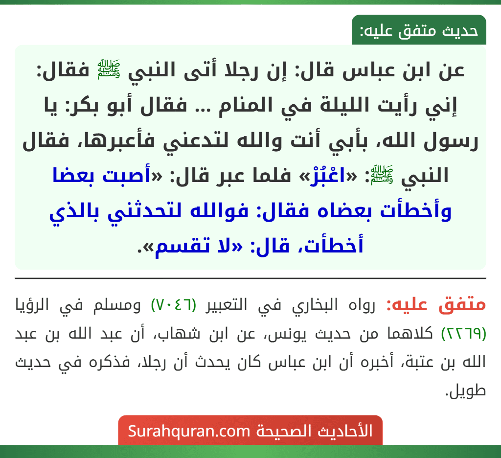 عن ابن عباس قال: إن رجلا أتى النبي ﷺ فقال: إني رأيت الليلة في المنام ... فقال أبو بكر: يا رسول الله، بأبي أنت والله لتدعني فأعبرها، فقال النبي ﷺ: «اعْبُرْ» فلما عبر قال: «أصبت بعضا وأخطأت بعضاه فقال: فوالله لتحدثني بالذي أخطأت، قال: «لا تقسم». عن ابن عباس قال: إن رجلا أتى النبي ﷺ فقال: إني رأيت الليلة في المنام ... فقال أبو بكر: يا رسول الله، بأبي أنت والله لتدعني فأعبرها، فقال النبي ﷺ: «اعْبُرْ» فلما عبر قال: «أصبت بعضا وأخطأت بعضاه فقال: فوالله لتحدثني بالذي أخطأت، قال: «لا تقسم».