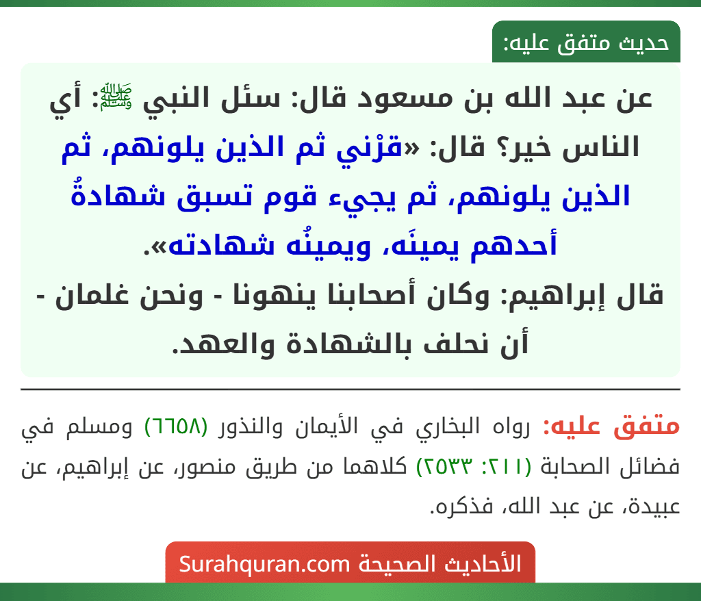 عن عبد الله بن مسعود قال: سئل النبي ﷺ: أي الناس خير؟ قال: «قرْني ثم الذين يلونهم، ثم الذين يلونهم، ثم يجيء قوم تسبق شهادةُ أحدهم يمينَه، ويمينُه شهادته».
قال إبراهيم: وكان أصحابنا ينهونا - ونحن غلمان - أن نحلف بالشهادة والعهد. عن عبد الله بن مسعود قال: سئل النبي ﷺ: أي الناس خير؟ قال: «قرْني ثم الذين يلونهم، ثم الذين يلونهم، ثم يجيء قوم تسبق شهادةُ أحدهم يمينَه، ويمينُه شهادته».
قال إبراهيم: وكان أصحابنا ينهونا - ونحن غلمان - أن نحلف بالشهادة والعهد.