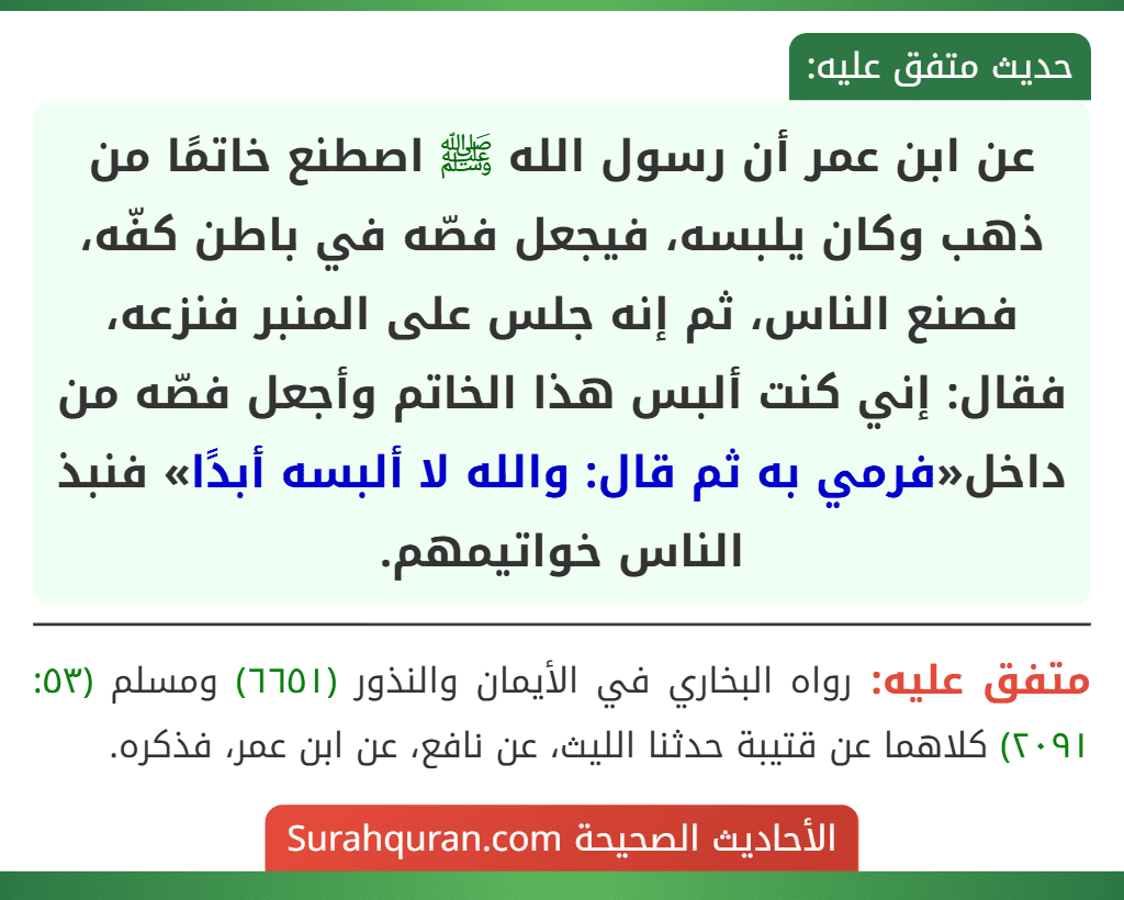 عن ابن عمر أن رسول الله ﷺ اصطنع خاتمًا من ذهب وكان يلبسه، فيجعل فصّه في باطن كفّه، فصنع الناس، ثم إنه جلس على المنبر فنزعه، فقال: إني كنت ألبس هذا الخاتم وأجعل فصّه من داخل«فرمي به ثم قال: والله لا ألبسه أبدًا» فنبذ الناس خواتيمهم.