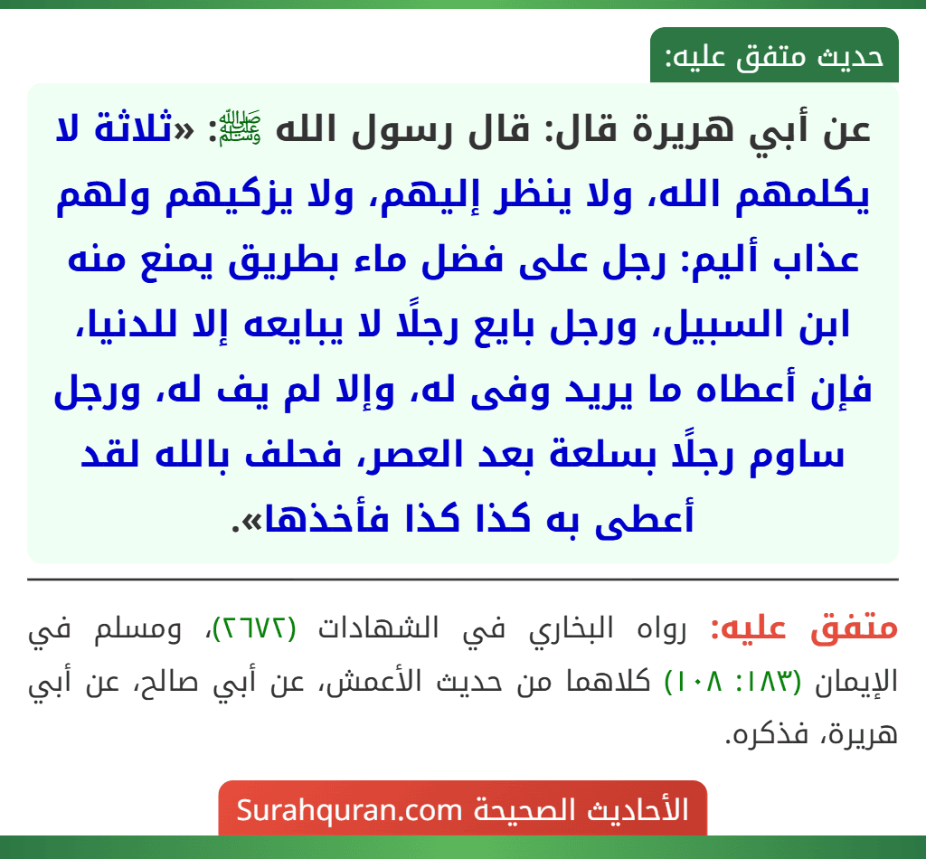 عن أبي هريرة قال: قال رسول الله ﷺ: «ثلاثة لا يكلمهم الله، ولا ينظر إليهم، ولا يزكيهم ولهم عذاب أليم: رجل على فضل ماء بطريق يمنع منه ابن السبيل، ورجل بايع رجلًا لا يبايعه إلا للدنيا، فإن أعطاه ما يريد وفى له، وإلا لم يف له، ورجل ساوم رجلًا بسلعة بعد العصر، فحلف بالله لقد أعطى به كذا كذا فأخذها».