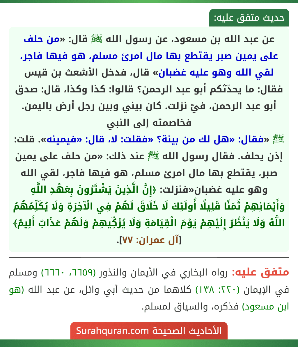 عن عبد الله بن مسعود، عن رسول الله ﷺ قال: «من حلف على يمين صبر يقتطع بها مال امرئ مسلم، هو فيها فاجر، لقي الله وهو عليه غضبان» قال، فدخل الأشعث بن قيس فقال: ما يحدّثكم أبو عبد الرحمن؟ قالوا: كذا وكذا، قال: صدق أبو عبد الرحمن، فيّ نزلت. كان بيني وبين رجل أرض باليمن. فخاصمته إلى النبي
ﷺ «فقال: «هل لك من بينة؟ «فقلت: لا، قال: «فيمينه». قلت: إذن يحلف. فقال رسول الله ﷺ عند ذلك: «من حلف على يمين صبر، يقتطع بها مال امرئ مسلم، هو فيها فاجر، لقي الله وهو عليه غضبان«فنزلت: ﴿إِنَّ الَّذِينَ يَشْتَرُونَ بِعَهْدِ اللَّهِ وَأَيْمَانِهِمْ ثَمَنًا قَلِيلًا أُولَئِكَ لَا خَلَاقَ لَهُمْ فِي الْآخِرَةِ وَلَا يُكَلِّمُهُمُ اللَّهُ وَلَا يَنْظُرُ إِلَيْهِمْ يَوْمَ الْقِيَامَةِ وَلَا يُزَكِّيهِمْ وَلَهُمْ عَذَابٌ أَلِيمٌ﴾ [آل عمران: ٧٧].
