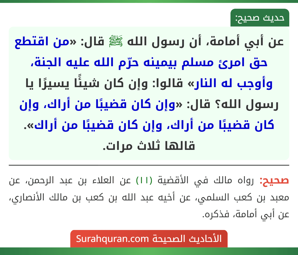 عن أبي أمامة، أن رسول الله ﷺ قال: «من اقتطع حق امرئ مسلم بيمينه حرّم الله عليه الجنة، وأوجب له النار» قالوا: وإن كان شيئًا يسيرًا يا رسول الله؟ قال: «وإن كان قضيبًا من أراك، وإن كان قضيبًا من أراك، وإن كان قضيبًا من أراك». قالها ثلاث مرات.
