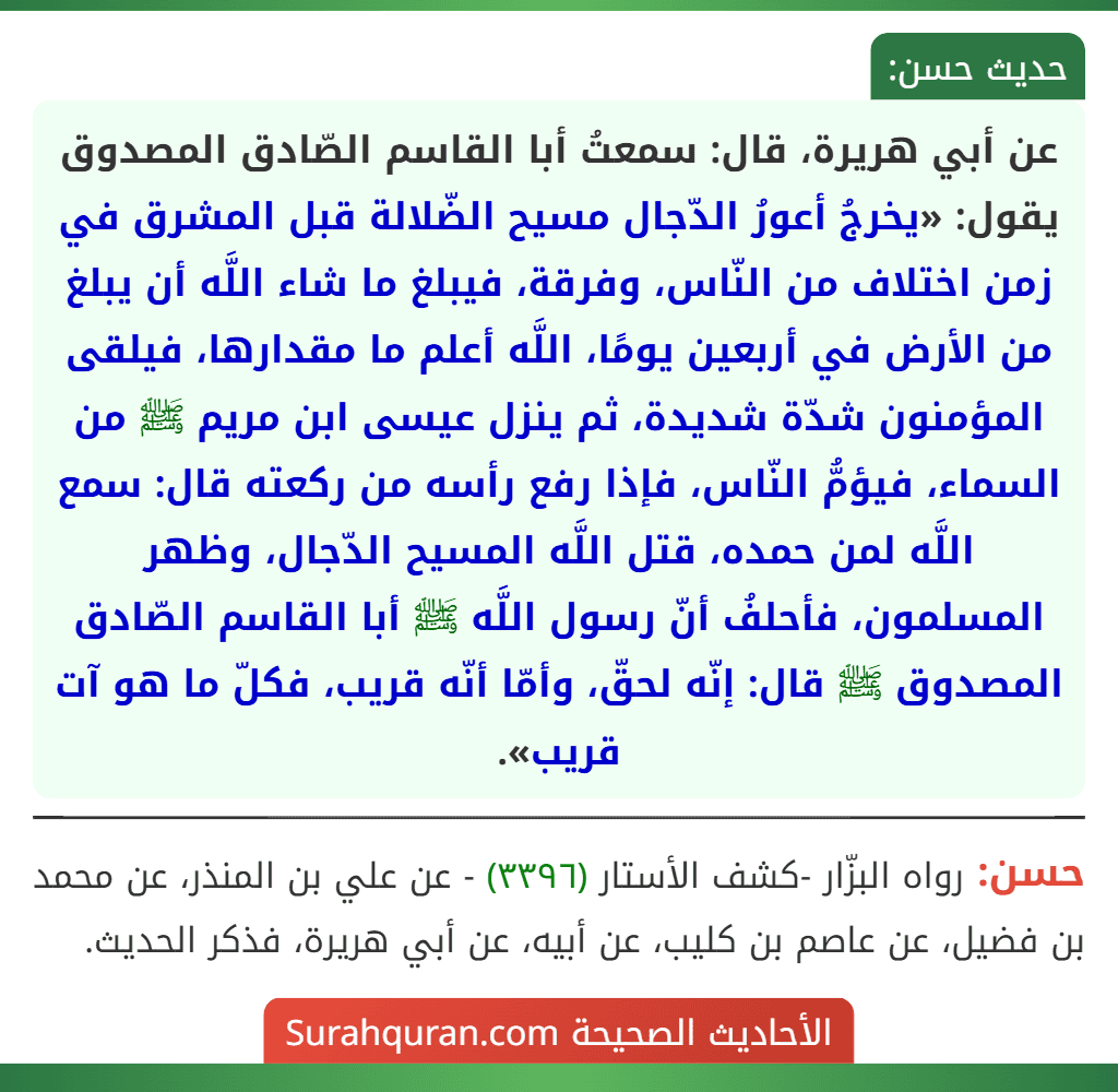 عن أبي هريرة، قال: سمعتُ أبا القاسم الصّادق المصدوق يقول: «يخرجُ أعورُ الدّجال مسيح الضّلالة قبل المشرق في زمن اختلاف من النّاس، وفرقة، فيبلغ ما شاء اللَّه أن يبلغ من الأرض في أربعين يومًا، اللَّه أعلم ما مقدارها، فيلقى المؤمنون شدّة شديدة، ثم ينزل عيسى ابن مريم ﷺ من السماء، فيؤمُّ النّاس، فإذا رفع رأسه من ركعته قال: سمع اللَّه لمن حمده، قتل اللَّه المسيح الدّجال، وظهر المسلمون، فأحلفُ أنّ رسول اللَّه ﷺ أبا القاسم الصّادق المصدوق ﷺ قال: إنّه لحقّ، وأمّا أنّه قريب، فكلّ ما هو آت قريب».