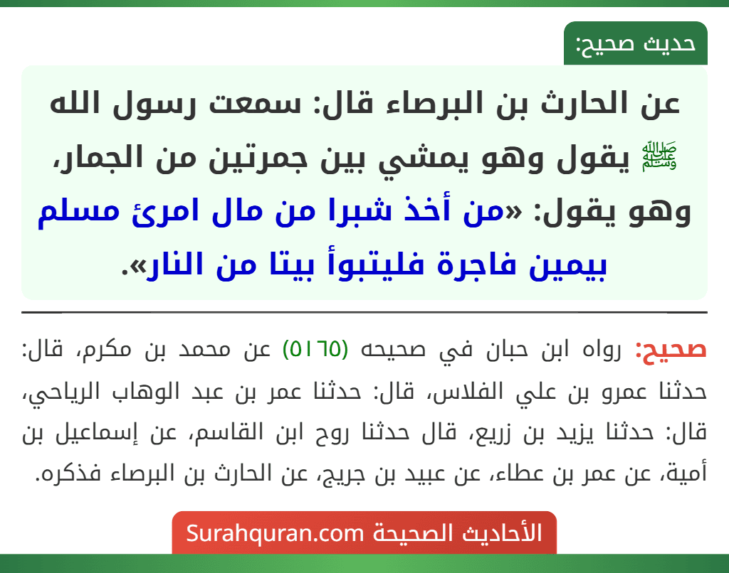 عن الحارث بن البرصاء قال: سمعت رسول الله ﷺ يقول وهو يمشي بين جمرتين من الجمار، وهو يقول: «من أخذ شبرا من مال امرئ مسلم بيمين فاجرة فليتبوأ بيتا من النار».