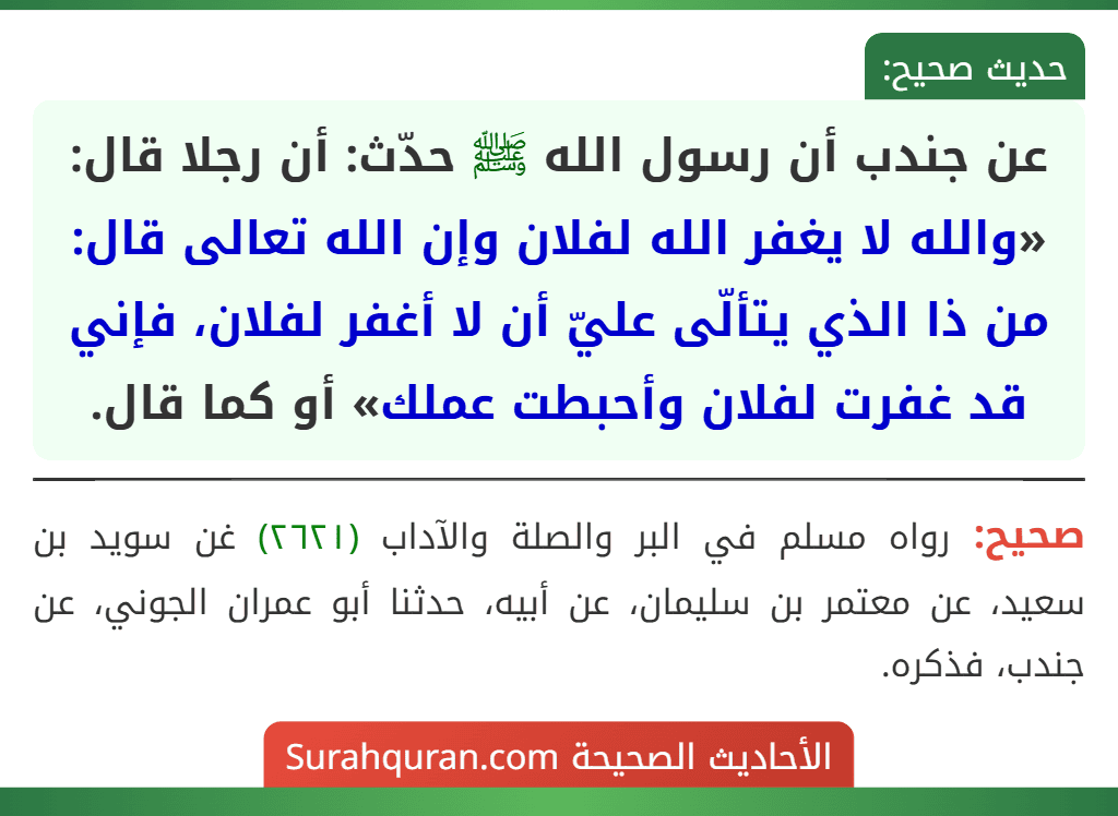 عن جندب أن رسول الله ﷺ حدّث: أن رجلا قال: «والله لا يغفر الله لفلان وإن الله تعالى قال: من ذا الذي يتألّى عليّ أن لا أغفر لفلان، فإني قد غفرت لفلان وأحبطت عملك» أو كما قال.