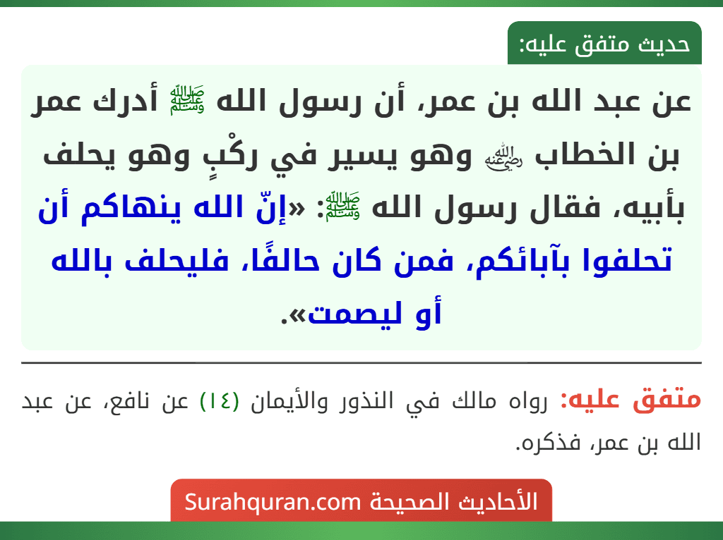 عن عبد الله بن عمر، أن رسول الله ﷺ أدرك عمر بن الخطاب ﵁ وهو يسير في ركْبٍ وهو يحلف بأبيه، فقال رسول الله ﷺ: «إنّ الله ينهاكم أن تحلفوا بآبائكم، فمن كان حالفًا، فليحلف بالله أو ليصمت». عن عبد الله بن عمر، أن رسول الله ﷺ أدرك عمر بن الخطاب ﵁ وهو يسير في ركْبٍ وهو يحلف بأبيه، فقال رسول الله ﷺ: «إنّ الله ينهاكم أن تحلفوا بآبائكم، فمن كان حالفًا، فليحلف بالله أو ليصمت».