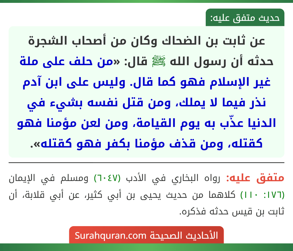 عن ثابت بن الضحاك وكان من أصحاب الشجرة حدثه أن رسول الله ﷺ قال: «من حلف على ملة غير الإسلام فهو كما قال. وليس على ابن آدم نذر فيما لا يملك، ومن قتل نفسه بشيء في الدنيا عذّب به يوم القيامة، ومن لعن مؤمنا فهو كقتله، ومن قذف مؤمنا بكفر فهو كقتله».
