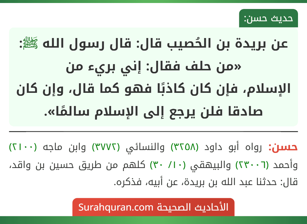 عن بريدة بن الحُصيب قال: قال رسول الله ﷺ: «من حلف فقال: إني بريء من
الإسلام، فإن كان كاذبًا فهو كما قال، وإن كان صادقا فلن يرجع إلى الإسلام سالمًا». عن بريدة بن الحُصيب قال: قال رسول الله ﷺ: «من حلف فقال: إني بريء من
الإسلام، فإن كان كاذبًا فهو كما قال، وإن كان صادقا فلن يرجع إلى الإسلام سالمًا».
