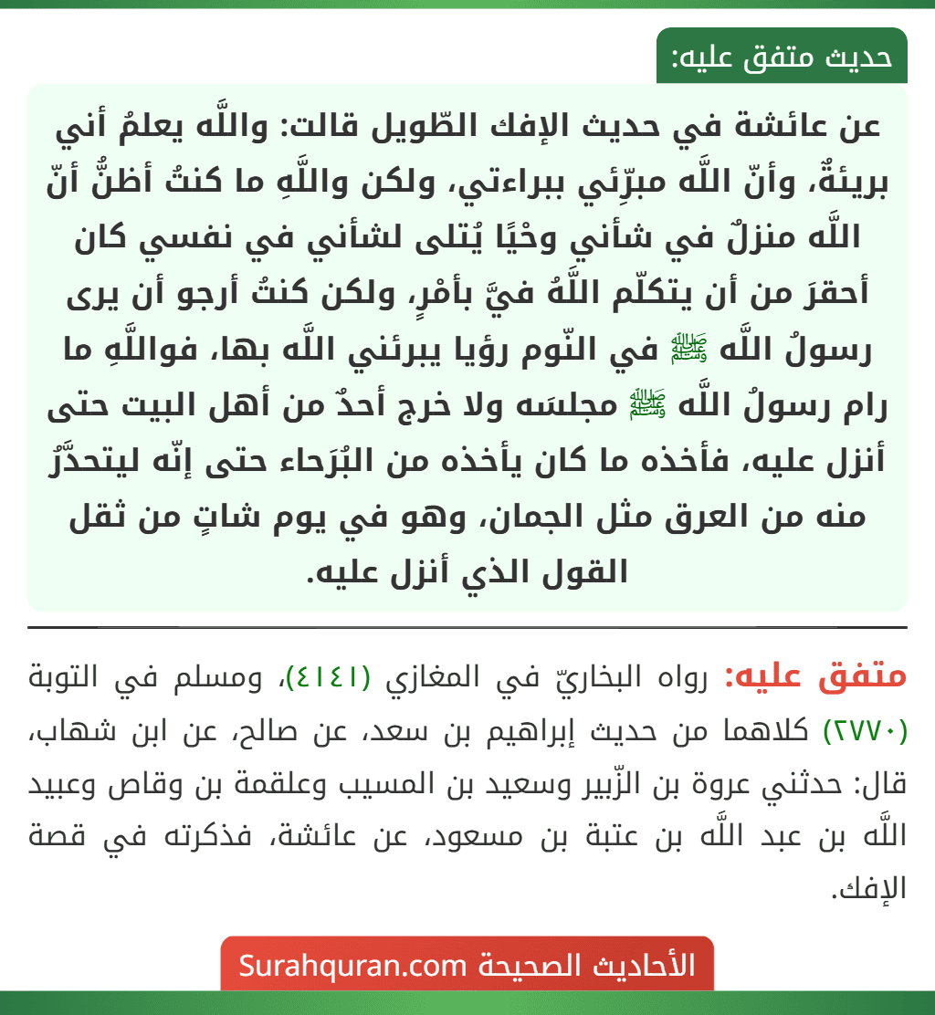 عن عائشة في حديث الإفك الطّويل قالت: واللَّه يعلمُ أني بريئةٌ، وأنّ اللَّه مبرِّئي ببراءتي، ولكن واللَّهِ ما كنتُ أظنُّ أنّ اللَّه منزلٌ في شأني وحْيًا يُتلى لشأني في نفسي كان أحقرَ من أن يتكلّم اللَّهُ فيَّ بأمْرٍ، ولكن كنتُ أرجو أن يرى رسولُ اللَّه ﷺ في النّوم رؤيا يبرئني اللَّه بها، فواللَّهِ ما رام رسولُ اللَّه ﷺ مجلسَه ولا خرج أحدٌ من أهل البيت حتى أنزل عليه، فأخذه ما كان يأخذه من البُرَحاء حتى إنّه ليتحدَّرُ منه من العرق مثل الجمان، وهو في يوم شاتٍ من ثقل القول الذي أنزل عليه.