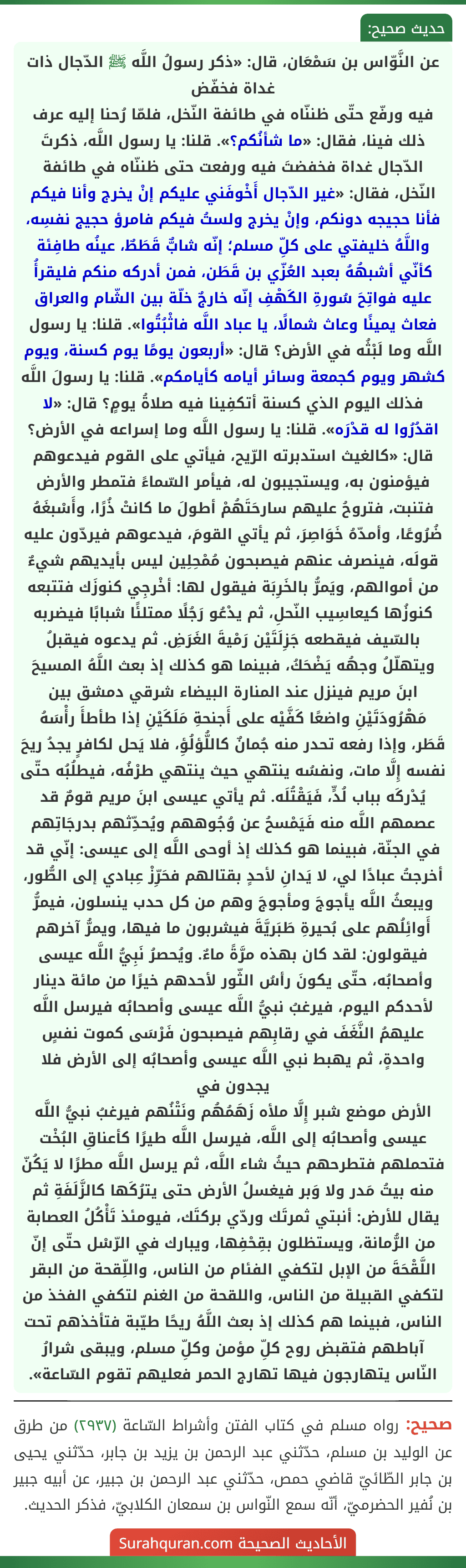 عن النَّوّاس بن سَمْعَان، قال: «ذكر رسولُ اللَّه ﷺ الدّجال ذات غداة فخفّض
فيه ورفّع حتّى ظننّاه في طائفة النّخل، فلمّا رُحنا إليه عرف ذلك فينا، فقال: «ما شأنُكم؟». قلنا: يا رسول اللَّه، ذكرتَ الدّجال غداة فخفضتَ فيه ورفعت حتى ظننّاه في طائفة النّخل، فقال: «غير الدّجال أَخْوفَني عليكم إنْ يخرج وأنا فيكم فأنا حجيجه دونكم، وإنْ يخرج ولستُ فيكم فامرؤ حجيج نفسِه، واللَّهُ خليفتي على كلِّ مسلم؛ إنّه شابٌّ قَطَطٌ، عينُه طافِئة كأنّي أشبهُهُ بعبد العُزّي بن قَطَن، فمن أدركه منكم فليقرأُ عليه فواتِحَ سُورةِ الكَهْفِ إنّه خارجٌ خلّة بين الشّام والعراق فعاث يمينًا وعاث شمالًا، يا عباد اللَّه فاثْبُتُوا». قلنا: يا رسول اللَّه وما لَبْثُه في الأرض؟ قال: «أربعون يومًا يوم كسنة، ويوم كشهر ويوم كجمعة وسائر أيامه كأيامكم». قلنا: يا رسولَ اللَّه فذلك اليوم الذي كسنة أتكفِينا فيه صلاةُ يومٍ؟ قال: «لا اقدُرُوا له قدْرَه». قلنا: يا رسول اللَّه وما إسراعه في الأرض؟ قال: «كالغيث استدبرته الرّيح، فيأتي على القوم فيدعوهم فيؤمنون به، ويستجيبون له، فيأمر السّماءً فتمطر والأرض فتنبت، فتروحُ عليهم سارحَتَهُمْ أطولَ ما كانتْ ذُرًا، وأَسْبغَهُ ضُرُوعًا، وأمدّهُ خَوَاصِرَ، ثم يأتي القومَ، فيدعوهم فيردّون عليه قولَه، فينصرف عنهم فيصبحون مُمْحِلِين ليس بأيديهم شيءٌ من أموالهم، ويَمرُّ بالخَرِبَة فيقول لها: أخْرجِي كنوزَك فتتبعه كنوزُها كيعاسِيب النّحلِ، ثم يدْعُو رَجُلًا ممتلئًا شبابًا فيضربه بالسّيف فيقطعه جَزِلَتَيْن رَمْيةَ الغَرَضِ. ثم يدعوه فيقبلُ ويتهلّلُ وجهُه يَضْحَكُ، فبينما هو كذلك إذ بعث اللَّهُ المسيحَ ابنَ مريم فينزل عند المنارة البيضاء شرقي دمشق بين مَهْرُودَتَيْنِ واضعًا كَفَّيْه على أَجنحةِ مَلَكَيْنِ إذا طأطأَ رأْسَهُ قَطَر، وإذا رفعه تحدر منه جُمانٌ كاللُّؤلُؤِ، فلا يَحل لكافرٍ يجدُ ريحَ نفسه إِلَّا مات، ونفسُه ينتهي حيث ينتهي طرْفُه، فيطلُبُه حتّى يُدْركَه بباب لُدٍّ، فَيَقْتُلَه. ثم يأتي عيسى ابنَ مريم قومٌ قد عصمهم اللَّه منه فَيَمْسحُ عن وُجُوههم ويُحدِّثهم بدرجَاتِهم في الجنّة، فبينما هو كذلك إذ أوحى اللَّه إلى عيسى: إنّي قد أخرجتُ عبادًا لي، لا يَدانِ لأحدٍ بقتالهم فحَرِّزْ عِبادي إلى الطُّور، ويبعثُ اللَّه يأجوجَ ومأجوجَ وهم من كل حدب ينسلون، فيمرُّ أَوائِلُهم على بُحيرةِ طَبَريَّةَ فيشربون ما فيها، ويمرُّ آخرهم فيقولون: لقد كان بهذه مرَّةً ماءٌ. ويُحصرُ نَبِيُّ اللَّه عيسى وأصحابُه، حتّى يكونَ رأسُ الثّور لأحدهم خيرًا من مائة دينار لأحدكم اليوم، فيرغبُ نبيُّ اللَّه عيسى وأصحابُه فيرسل اللَّه عليهمُ النَّغَفَ في رقابِهم فيصبحون فَرْسَى كموت نفسٍ واحدةٍ، ثم يهبط نبي اللَّه عيسى وأصحابُه إلى الأرض فلا يجدون في
الأرض موضع شبر إِلَّا ملأه زَهَمُهُم ونَتْنُهم فيرغبُ نبيُّ اللَّه عيسى وأصحابُه إلى اللَّه، فيرسل اللَّه طيرًا كأعناقِ البُخْت فتحملهم فتطرحهم حيثُ شاء اللَّه، ثم يرسل اللَّه مطرًا لا يَكُنّ منه بيتُ مَدر ولا وَبر فيغسلُ الأرض حتى يترُكَها كالزَّلَفَةِ ثم يقال للأرض: أنبتي ثمرتَك وردّي بركتَك، فيومئذ تَأْكُلُ العصابة من الرُّمانة، ويستظلون بقِحْفِها، ويبارك في الرّسْل حتّى إنّ اللَّقْحَةَ من الإبل لتكفي الفئام من الناس، واللِّقحة من البقر لتكفي القبيلة من الناس، واللقحة من الغنم لتكفي الفخذ من الناس، فبينما هم كذلك إذ بعث اللَّهُ ريحًا طيّبة فتأخذهم تحت آباطهم فتقبض روح كلِّ مؤمن وكلِّ مسلم، ويبقى شرارُ النّاس يتهارجون فيها تهارج الحمر فعليهم تقوم السّاعة». عن النَّوّاس بن سَمْعَان، قال: «ذكر رسولُ اللَّه ﷺ الدّجال ذات غداة فخفّض
فيه ورفّع حتّى ظننّاه في طائفة النّخل، فلمّا رُحنا إليه عرف ذلك فينا، فقال: «ما شأنُكم؟». قلنا: يا رسول اللَّه، ذكرتَ الدّجال غداة فخفضتَ فيه ورفعت حتى ظننّاه في طائفة النّخل، فقال: «غير الدّجال أَخْوفَني عليكم إنْ يخرج وأنا فيكم فأنا حجيجه دونكم، وإنْ يخرج ولستُ فيكم فامرؤ حجيج نفسِه، واللَّهُ خليفتي على كلِّ مسلم؛ إنّه شابٌّ قَطَطٌ، عينُه طافِئة كأنّي أشبهُهُ بعبد العُزّي بن قَطَن، فمن أدركه منكم فليقرأُ عليه فواتِحَ سُورةِ الكَهْفِ إنّه خارجٌ خلّة بين الشّام والعراق فعاث يمينًا وعاث شمالًا، يا عباد اللَّه فاثْبُتُوا». قلنا: يا رسول اللَّه وما لَبْثُه في الأرض؟ قال: «أربعون يومًا يوم كسنة، ويوم كشهر ويوم كجمعة وسائر أيامه كأيامكم». قلنا: يا رسولَ اللَّه فذلك اليوم الذي كسنة أتكفِينا فيه صلاةُ يومٍ؟ قال: «لا اقدُرُوا له قدْرَه». قلنا: يا رسول اللَّه وما إسراعه في الأرض؟ قال: «كالغيث استدبرته الرّيح، فيأتي على القوم فيدعوهم فيؤمنون به، ويستجيبون له، فيأمر السّماءً فتمطر والأرض فتنبت، فتروحُ عليهم سارحَتَهُمْ أطولَ ما كانتْ ذُرًا، وأَسْبغَهُ ضُرُوعًا، وأمدّهُ خَوَاصِرَ، ثم يأتي القومَ، فيدعوهم فيردّون عليه قولَه، فينصرف عنهم فيصبحون مُمْحِلِين ليس بأيديهم شيءٌ من أموالهم، ويَمرُّ بالخَرِبَة فيقول لها: أخْرجِي كنوزَك فتتبعه كنوزُها كيعاسِيب النّحلِ، ثم يدْعُو رَجُلًا ممتلئًا شبابًا فيضربه بالسّيف فيقطعه جَزِلَتَيْن رَمْيةَ الغَرَضِ. ثم يدعوه فيقبلُ ويتهلّلُ وجهُه يَضْحَكُ، فبينما هو كذلك إذ بعث اللَّهُ المسيحَ ابنَ مريم فينزل عند المنارة البيضاء شرقي دمشق بين مَهْرُودَتَيْنِ واضعًا كَفَّيْه على أَجنحةِ مَلَكَيْنِ إذا طأطأَ رأْسَهُ قَطَر، وإذا رفعه تحدر منه جُمانٌ كاللُّؤلُؤِ، فلا يَحل لكافرٍ يجدُ ريحَ نفسه إِلَّا مات، ونفسُه ينتهي حيث ينتهي طرْفُه، فيطلُبُه حتّى يُدْركَه بباب لُدٍّ، فَيَقْتُلَه. ثم يأتي عيسى ابنَ مريم قومٌ قد عصمهم اللَّه منه فَيَمْسحُ عن وُجُوههم ويُحدِّثهم بدرجَاتِهم في الجنّة، فبينما هو كذلك إذ أوحى اللَّه إلى عيسى: إنّي قد أخرجتُ عبادًا لي، لا يَدانِ لأحدٍ بقتالهم فحَرِّزْ عِبادي إلى الطُّور، ويبعثُ اللَّه يأجوجَ ومأجوجَ وهم من كل حدب ينسلون، فيمرُّ أَوائِلُهم على بُحيرةِ طَبَريَّةَ فيشربون ما فيها، ويمرُّ آخرهم فيقولون: لقد كان بهذه مرَّةً ماءٌ. ويُحصرُ نَبِيُّ اللَّه عيسى وأصحابُه، حتّى يكونَ رأسُ الثّور لأحدهم خيرًا من مائة دينار لأحدكم اليوم، فيرغبُ نبيُّ اللَّه عيسى وأصحابُه فيرسل اللَّه عليهمُ النَّغَفَ في رقابِهم فيصبحون فَرْسَى كموت نفسٍ واحدةٍ، ثم يهبط نبي اللَّه عيسى وأصحابُه إلى الأرض فلا يجدون في
الأرض موضع شبر إِلَّا ملأه زَهَمُهُم ونَتْنُهم فيرغبُ نبيُّ اللَّه عيسى وأصحابُه إلى اللَّه، فيرسل اللَّه طيرًا كأعناقِ البُخْت فتحملهم فتطرحهم حيثُ شاء اللَّه، ثم يرسل اللَّه مطرًا لا يَكُنّ منه بيتُ مَدر ولا وَبر فيغسلُ الأرض حتى يترُكَها كالزَّلَفَةِ ثم يقال للأرض: أنبتي ثمرتَك وردّي بركتَك، فيومئذ تَأْكُلُ العصابة من الرُّمانة، ويستظلون بقِحْفِها، ويبارك في الرّسْل حتّى إنّ اللَّقْحَةَ من الإبل لتكفي الفئام من الناس، واللِّقحة من البقر لتكفي القبيلة من الناس، واللقحة من الغنم لتكفي الفخذ من الناس، فبينما هم كذلك إذ بعث اللَّهُ ريحًا طيّبة فتأخذهم تحت آباطهم فتقبض روح كلِّ مؤمن وكلِّ مسلم، ويبقى شرارُ النّاس يتهارجون فيها تهارج الحمر فعليهم تقوم السّاعة».