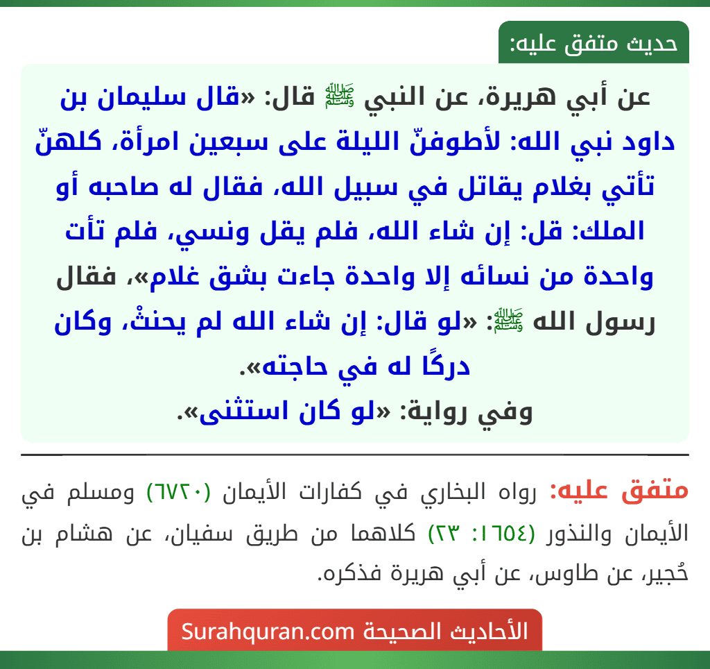 عن أبي هريرة، عن النبي ﷺ قال: «قال سليمان بن داود نبي الله: لأطوفنّ الليلة على سبعين امرأة، كلهنّ تأتي بغلام يقاتل في سبيل الله، فقال له صاحبه أو الملك: قل: إن شاء الله، فلم يقل ونسي، فلم تأت واحدة من نسائه إلا واحدة جاءت بشق غلام»، فقال رسول الله ﷺ: «لو قال: إن شاء الله لم يحنثْ، وكان دركًا له في حاجته».
وفي رواية: «لو كان استثنى».