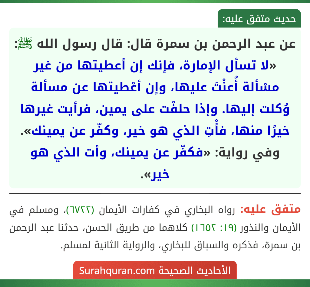 عن عبد الرحمن بن سمرة قال: قال رسول الله ﷺ: «لا تسأل الإمارة، فإنك إن أعطيتها من غير مسْألة أُعنْتَ عليها، وإن أعْطيتها عن مسألة وُكلت إليها. وإذا حلفْت على يمين، فرأيت غيرها خيرًا منها، فأْتِ الذي هو خير، وكفّر عن يمينك».
وفي رواية: «فكفّر عن يمينك، وأت الذي هو خير».