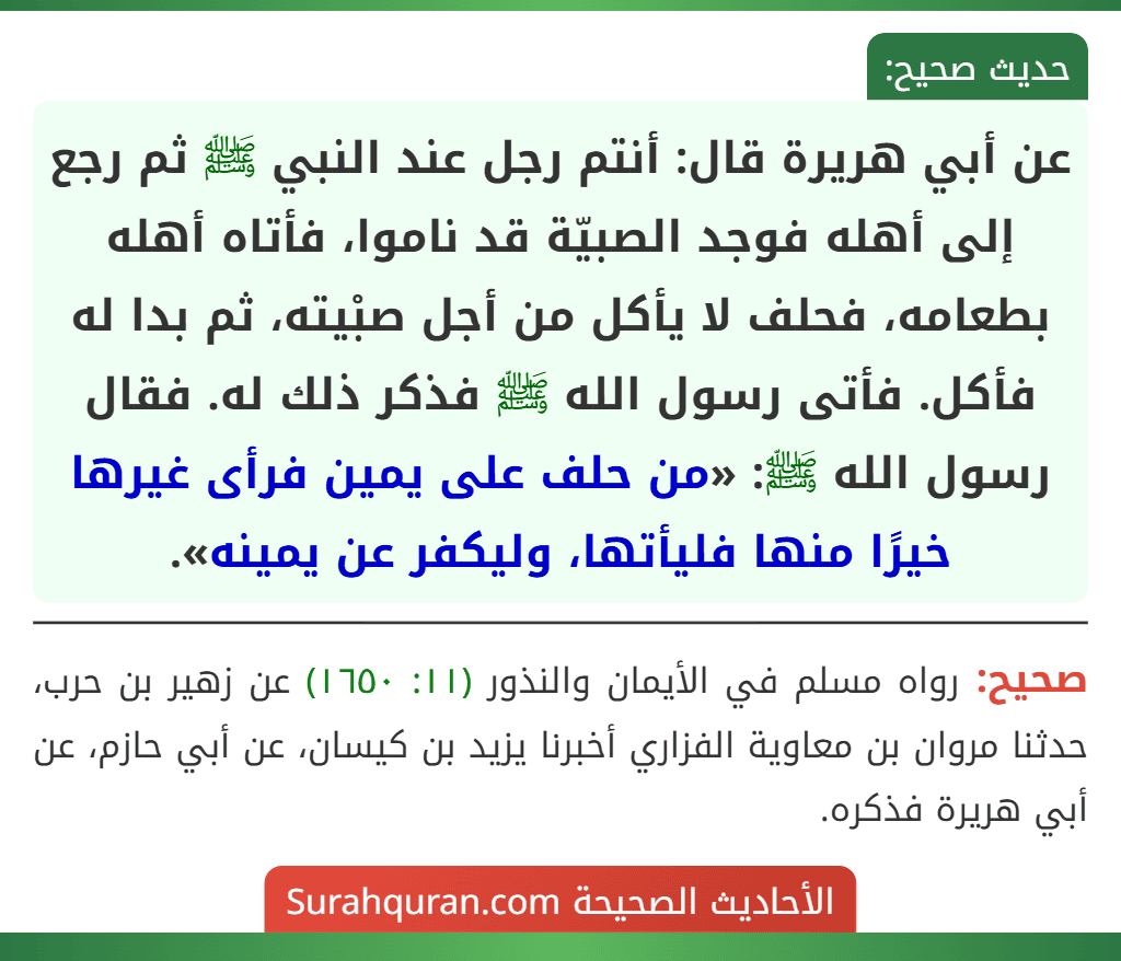 عن أبي هريرة قال: أنتم رجل عند النبي ﷺ ثم رجع إلى أهله فوجد الصبيّة قد ناموا، فأتاه أهله بطعامه، فحلف لا يأكل من أجل صبْيته، ثم بدا له فأكل. فأتى رسول الله ﷺ فذكر ذلك له. فقال رسول الله ﷺ: «من حلف على يمين فرأى غيرها خيرًا منها فليأتها، وليكفر عن يمينه».