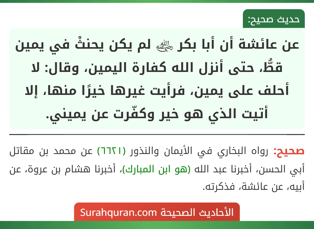 عن عائشة أن أبا بكر ﵁ لم يكن يحنثْ في يمين قطُّ، حتى أنزل الله كفارة اليمين، وقال: لا أحلف على يمين، فرأيت غيرها خيرًا منها، إلا أتيت الذي هو خير وكفّرت عن يميني.