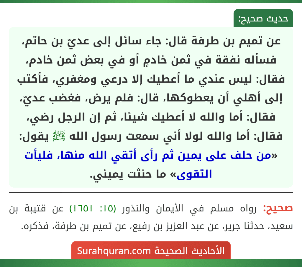 عن تميم بن طرفة قال: جاء سائل إلى عديّ بن حاتم، فسأله نفقة في ثمن خادمٍ أو في بعض ثمن خادم، فقال: ليس عندي ما أعطيك إلا درعي ومغفري، فأكتب إلى أهلي أن يعطوكها، قال: فلم يرض، فغضب عديّ، فقال: أما والله لا أعطيك شيئا، ثم إن الرجل رضي، فقال: أما والله لولا أني سمعت رسول الله ﷺ يقول: «من حلف على يمين ثم رأى أتقي الله منها، فليأت التقوى» ما حنثت يميني.