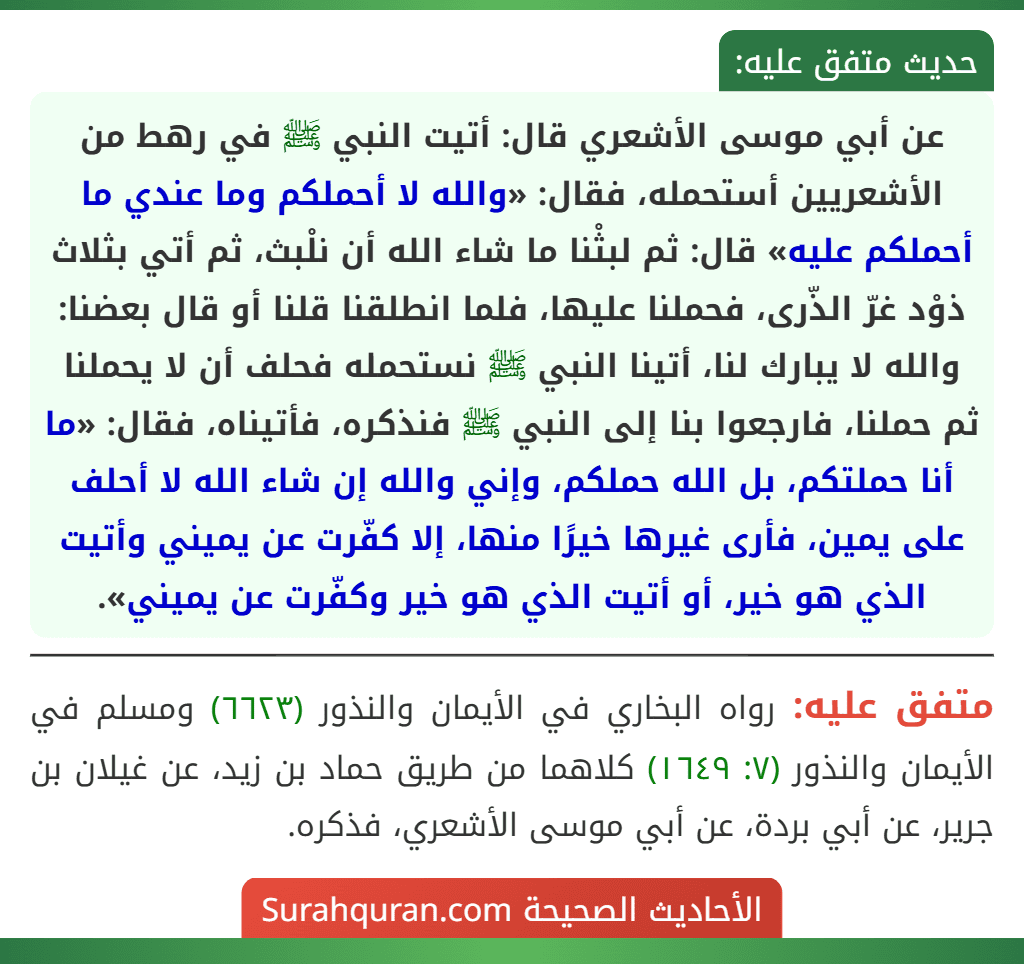 عن أبي موسى الأشعري قال: أتيت النبي ﷺ في رهط من الأشعريين أستحمله، فقال: «والله لا أحملكم وما عندي ما أحملكم عليه» قال: ثم لبثْنا ما شاء الله أن نلْبث، ثم أتي بثلاث ذوْد غرّ الذّرى، فحملنا عليها، فلما انطلقنا قلنا أو قال بعضنا: والله لا يبارك لنا، أتينا النبي ﷺ نستحمله فحلف أن لا يحملنا ثم حملنا، فارجعوا بنا إلى النبي ﷺ فنذكره، فأتيناه، فقال: «ما أنا حملتكم، بل الله حملكم، وإني والله إن شاء الله لا أحلف على يمين، فأرى غيرها خيرًا منها، إلا كفّرت عن يميني وأتيت الذي هو خير، أو أتيت الذي هو خير وكفّرت عن يميني». عن أبي موسى الأشعري قال: أتيت النبي ﷺ في رهط من الأشعريين أستحمله، فقال: «والله لا أحملكم وما عندي ما أحملكم عليه» قال: ثم لبثْنا ما شاء الله أن نلْبث، ثم أتي بثلاث ذوْد غرّ الذّرى، فحملنا عليها، فلما انطلقنا قلنا أو قال بعضنا: والله لا يبارك لنا، أتينا النبي ﷺ نستحمله فحلف أن لا يحملنا ثم حملنا، فارجعوا بنا إلى النبي ﷺ فنذكره، فأتيناه، فقال: «ما أنا حملتكم، بل الله حملكم، وإني والله إن شاء الله لا أحلف على يمين، فأرى غيرها خيرًا منها، إلا كفّرت عن يميني وأتيت الذي هو خير، أو أتيت الذي هو خير وكفّرت عن يميني».