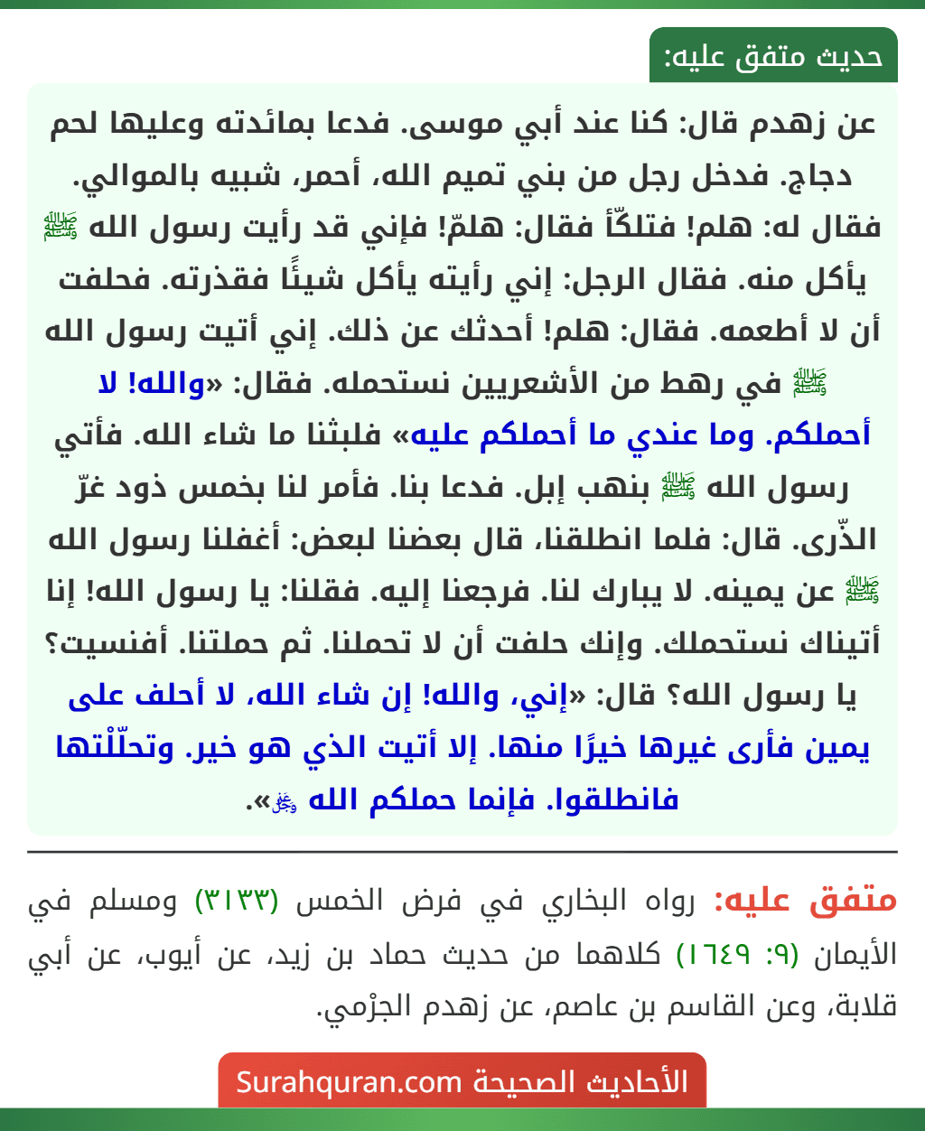 عن زهدم قال: كنا عند أبي موسى. فدعا بمائدته وعليها لحم دجاج. فدخل رجل من بني تميم الله، أحمر، شبيه بالموالي. فقال له: هلم! فتلكّأ فقال: هلمّ! فإني قد رأيت رسول الله ﷺ يأكل منه. فقال الرجل: إني رأيته يأكل شيئًا فقذرته. فحلفت أن لا أطعمه. فقال: هلم! أحدثك عن ذلك. إني أتيت رسول الله ﷺ في رهط من الأشعريين نستحمله. فقال: «والله! لا أحملكم. وما عندي ما أحملكم عليه» فلبثنا ما شاء الله. فأتي رسول الله ﷺ بنهب إبل. فدعا بنا. فأمر لنا بخمس ذود غرّ الذّرى. قال: فلما انطلقنا، قال بعضنا لبعض: أغفلنا رسول الله ﷺ عن يمينه. لا يبارك لنا. فرجعنا إليه. فقلنا: يا رسول الله! إنا أتيناك نستحملك. وإنك حلفت أن لا تحملنا. ثم حملتنا. أفنسيت؟ يا رسول الله؟ قال: «إني، والله! إن شاء الله، لا أحلف على يمين فأرى غيرها خيرًا منها. إلا أتيت الذي هو خير. وتحلّلْتها فانطلقوا. فإنما حملكم الله ﷿».
