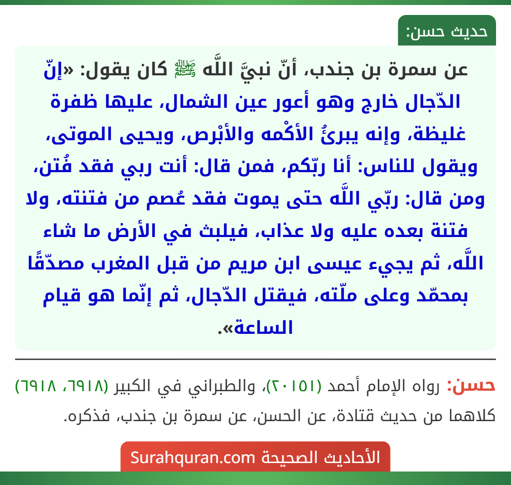 عن سمرة بن جندب، أنّ نبيَّ اللَّه ﷺ كان يقول: «إنّ الدّجال خارج وهو أعور عين الشمال، عليها ظفرة غليظة، وإنه يبرئُ الأكْمه والأبْرص، ويحيى الموتى، ويقول للناس: أنا ربّكم، فمن قال: أنت ربي فقد فُتن، ومن قال: ربّي اللَّه حتى يموت فقد عُصم من فتنته، ولا فتنة بعده عليه ولا عذاب، فيلبث في الأرض ما شاء اللَّه، ثم يجيء عيسى ابن مريم من قبل المغرب مصدّقًا بمحمّد وعلى ملّته، فيقتل الدّجال، ثم إنّما هو قيام الساعة».